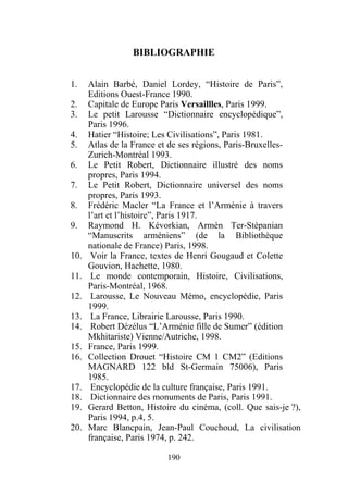 BIBLIOGRAPHIE


1.    Alain Barbé, Daniel Lordey, “Histoire de Paris”,
      Editions Ouest-France 1990.
2.    Capitale de Europe Paris Versaillles, Paris 1999.
3.    Le petit Larousse “Dictionnaire encyclopédique”,
      Paris 1996.
4.    Hatier “Histoire; Les Civilisations”, Paris 1981.
5.    Atlas de la France et de ses régions, Paris-Bruxelles-
      Zurich-Montréal 1993.
6.    Le Petit Robert, Dictionnaire illustré des noms
      propres, Paris 1994.
7.    Le Petit Robert, Dictionnaire universel des noms
      propres, Paris 1993.
8.    Frédéric Macler “La France et l’Arménie à travers
      l’art et l’histoire”, Paris 1917.
9.    Raymond H. Kévorkian, Armèn Ter-Stépanian
      “Manuscrits arméniens” (de la Bibliothèque
      nationale de France) Paris, 1998.
10.    Voir la France, textes de Henri Gougaud et Colette
      Gouvion, Hachette, 1980.
11.    Le monde contemporain, Histoire, Civilisations,
      Paris-Montréal, 1968.
12.    Larousse, Le Nouveau Mémo, encyclopédie, Paris
      1999.
13.    La France, Librairie Larousse, Paris 1990.
14.    Robert Dézélus “L’Arménie fille de Sumer” (édition
      Mkhitariste) Vienne/Autriche, 1998.
15.   France, Paris 1999.
16.   Collection Drouet “Histoire CM 1 CM2” (Editions
      MAGNARD 122 bld St-Germain 75006), Paris
      1985.
17.    Encyclopédie de la culture française, Paris 1991.
18.    Dictionnaire des monuments de Paris, Paris 1991.
19.   Gerard Betton, Histoire du cinéma, (coll. Que sais-je ?),
      Paris 1994, p.4, 5.
20.   Marc Blancpain, Jean-Paul Couchoud, La civilisation
      française, Paris 1974, p. 242.

                           190
 