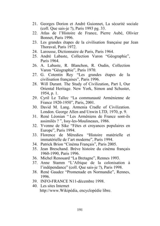 21. Georges Dorion et André Guionnet, La sécurité sociale
    (coll. Que sais-je ?), Paris 1993 pg. 33.
22. Atlas de l’Histoire de France, Pierre Aubé, Olivier
    Bonnet, Paris 1996.
23. Les grandes étapes de la civilisation française par Jean
    Thoraval, Paris 1972.
24. Larousse, Dictionnaire de Paris, Paris 1964.
25. André Labaste, Collection Varon “Géographie”,
    Paris 1964.
26. A. Labaste, R. Blanchon, R. Oudin, Collection
    Varon “Géographie”, Paris 1970.
27. G. Cotentin Rey “Les grandes étapes de la
    civilisation françaises”, Paris 1996.
28. Will Durant. The Study of Civilization, Part I, Our
    Oriental Heritage. New York, Simon and Schuster,
    1954, p. 1.
29. Cyril Le Tallec “La communauté Arménienne de
    France 1920-1950”, Paris, 2001.
30. David M. Lang. Armenia Cradle of Civilization.
    London. George Allen and Unwin LTD, 1970, p. 9.
31. René Léonian “ Les Arméniens de France sont-ils
    assimilés ? ”, Issy-les-Moulineaux, 1986.
32. Yvonne de Sike “Fêtes et croyances populaires en
    Europe”, Paris 1994.
33. Florence de Mèredieu “Histoire matérielle et
    immatérielle de l’art moderne”, Paris 1994.
34. Patrick Brion “Cinéma Français”, Paris 2005.
35. Jean Breschand. Brève histoire du cinéma français
    1960-1990, Paris 1996.
36. Michel Renouard “La Bretagne”, Rennes 1993.
37. Anne Stamm “L’Afrique de la colonisation à
    l’indépendance” (coll. Que sais-je ?), Paris 1998.
38. René Gaudez “Promenade en Normandie”, Rennes,
    1996.
39. INFO-FRANCE N11-décembre 1998.
40. Les sites Internet
    http://www.Wikipédia, encyclopédie libre.



                         191
 
