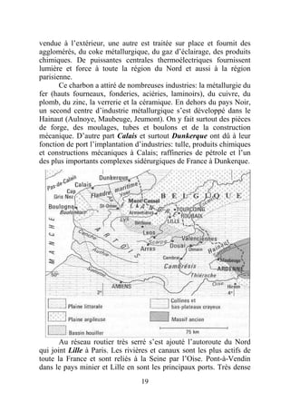 vendue à l’extérieur, une autre est traitée sur place et fournit des
agglomérés, du coke métallurgique, du gaz d’éclairage, des produits
chimiques. De puissantes centrales thermoélectriques fournissent
lumière et force à toute la région du Nord et aussi à la région
parisienne.
       Ce charbon a attiré de nombreuses industries: la métallurgie du
fer (hauts fourneaux, fonderies, aciéries, laminoirs), du cuivre, du
plomb, du zinc, la verrerie et la céramique. En dehors du pays Noir,
un second centre d’industrie métallurgique s’est développé dans le
Hainaut (Aulnoye, Maubeuge, Jeumont). On y fait surtout des pièces
de forge, des moulages, tubes et boulons et de la construction
mécanique. D’autre part Calais et surtout Dunkerque ont dû à leur
fonction de port l’implantation d’industries: tulle, produits chimiques
et constructions mécaniques à Calais; raffineries de pétrole et l’un
des plus importants complexes sidérurgiques de France à Dunkerque.




       Au réseau routier très serré s’est ajouté l’autoroute du Nord
qui joint Lille à Paris. Les rivières et canaux sont les plus actifs de
toute la France et sont reliés à la Seine par l’Oise. Pont-à-Vendin
dans le pays minier et Lille en sont les principaux ports. Très dense
                                  19
 