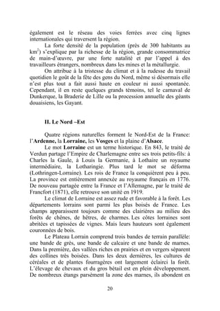 également est le réseau des voies ferrées avec cinq lignes
internationales qui traversent la région.
       La forte densité de la population (près de 300 habitants au
km2) s’explique par la richesse de la région, grande consommatrice
de main-d’œuvre, par une forte natalité et par l’appel à des
travailleurs étrangers, nombreux dans les mines et la métallurgie.
       On attribue à la tristesse du climat et à la rudesse du travail
quotidien le goût de la fête des gens du Nord, même si désormais elle
n’est plus tout a fait aussi haute en couleur ni aussi spontanée.
Cependant, il en reste quelques grands témoins, tel le carnaval de
Dunkerque, la Braderie de Lille ou la procession annuelle des géants
douaisiens, les Gayant.


      II. Le Nord –Est

       Quatre régions naturelles forment le Nord-Est de la France:
l’Ardenne, la Lorraine, les Vosges et la plaine d’Alsace.
       Le mot Lorraine est un terme historique. En 843, le traité de
Verdun partage l’Empire de Charlemagne entre ses trois petits-fils: à
Charles la Gaule, à Louis la Germanie, à Lothaire un royaume
intermédiaire, la Lotharingie. Plus tard le mot se déforma
(Lothringen-Lorraine). Les rois de France la conquièrent peu à peu.
La province est entièrement annexée au royaume français en 1776.
De nouveau partagée entre la France et l’Allemagne, par le traité de
Francfort (1871), elle retrouve son unité en 1919.
       Le climat de Lorraine est assez rude et favorable à la forêt. Les
départements lorrains sont parmi les plus boisés de France. Les
champs apparaissent toujours comme des clairières au milieu des
forêts de chênes, de hêtres, de charmes. Les côtes lorraines sont
abritées et tapissées de vignes. Mais leurs hauteurs sont également
couronnées de bois.
       Le Plateau Lorrain comprend trois bandes de terrain parallèle:
une bande de grès, une bande de calcaire et une bande de marnes.
Dans la première, des vallées riches en prairies et en vergers séparent
des collines très boisées. Dans les deux dernières, les cultures de
céréales et de plantes fourragères ont largement éclairci la forêt.
L’élevage de chevaux et du gros bétail est en plein développement.
De nombreux étangs parsèment la zone des marnes, ils abondent en

                                  20
 