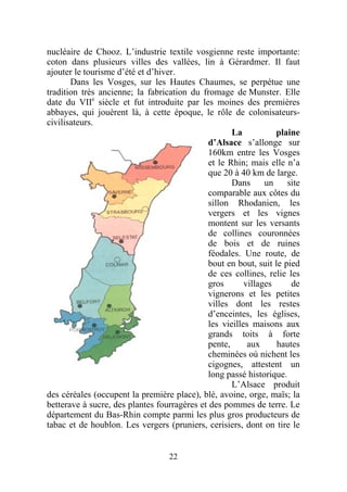 nucléaire de Chooz. L’industrie textile vosgienne reste importante:
coton dans plusieurs villes des vallées, lin à Gérardmer. Il faut
ajouter le tourisme d’été et d’hiver.
       Dans les Vosges, sur les Hautes Chaumes, se perpétue une
tradition très ancienne; la fabrication du fromage de Munster. Elle
date du VIIe siècle et fut introduite par les moines des premières
abbayes, qui jouèrent là, à cette époque, le rôle de colonisateurs-
civilisateurs.
                                                     La           plaine
                                              d’Alsace s’allonge sur
                                              160km entre les Vosges
                                              et le Rhin; mais elle n’a
                                              que 20 à 40 km de large.
                                                     Dans      un    site
                                              comparable aux côtes du
                                              sillon Rhodanien, les
                                              vergers et les vignes
                                              montent sur les versants
                                              de collines couronnées
                                              de bois et de ruines
                                              féodales. Une route, de
                                              bout en bout, suit le pied
                                              de ces collines, relie les
                                              gros       villages     de
                                              vignerons et les petites
                                              villes dont les restes
                                              d’enceintes, les églises,
                                              les vieilles maisons aux
                                              grands toits à forte
                                              pente,      aux     hautes
                                              cheminées où nichent les
                                              cigognes, attestent un
                                              long passé historique.
                                                     L’Alsace produit
des céréales (occupent la première place), blé, avoine, orge, maïs; la
betterave à sucre, des plantes fourragères et des pommes de terre. Le
département du Bas-Rhin compte parmi les plus gros producteurs de
tabac et de houblon. Les vergers (pruniers, cerisiers, dont on tire le


                                   22
 