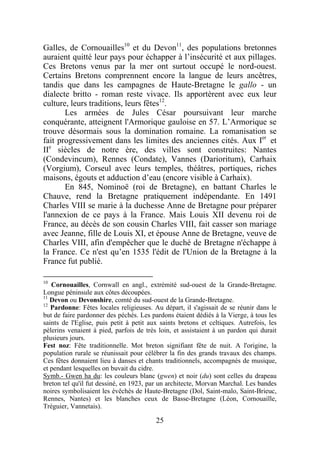 Galles, de Cornouailles10 et du Devon11, des populations bretonnes
auraient quitté leur pays pour échapper à l’insécurité et aux pillages.
Ces Bretons venus par la mer ont surtout occupé le nord-ouest.
Certains Bretons comprennent encore la langue de leurs ancêtres,
tandis que dans les campagnes de Haute-Bretagne le gallo - un
dialecte britto - roman reste vivace. Ils apportèrent avec eux leur
culture, leurs traditions, leurs fêtes12.
       Les armées de Jules César poursuivant leur marche
conquérante, atteignent l'Armorique gauloise en 57. L’Armorique se
trouve désormais sous la domination romaine. La romanisation se
fait progressivement dans les limites des anciennes cités. Aux Ier et
IIe siècles de notre ère, des villes sont construites: Nantes
(Condevincum), Rennes (Condate), Vannes (Darioritum), Carhaix
(Vorgium), Corseul avec leurs temples, théâtres, portiques, riches
maisons, égouts et adduction d’eau (encore visible à Carhaix).
       En 845, Nominoë (roi de Bretagne), en battant Charles le
Chauve, rend la Bretagne pratiquement indépendante. En 1491
Charles VIII se marie à la duchesse Anne de Bretagne pour préparer
l'annexion de ce pays à la France. Mais Louis XII devenu roi de
France, au décès de son cousin Charles VIII, fait casser son mariage
avec Jeanne, fille de Louis XI, et épouse Anne de Bretagne, veuve de
Charles VIII, afin d'empêcher que le duché de Bretagne n'échappe à
la France. Ce n'est qu’en 1535 l'édit de l'Union de la Bretagne à la
France fut publié.

10
   Cornouailles, Cornwall en angl., extrémité sud-ouest de la Grande-Bretagne.
Longue péninsule aux côtes découpées.
11
   Devon ou Devonshire, comté du sud-ouest de la Grande-Bretagne.
12
   Pardonne: Fêtes locales religieuses. Au départ, il s'agissait de se réunir dans le
but de faire pardonner des péchés. Les pardons étaient dédiés à la Vierge, à tous les
saints de l'Eglise, puis petit à petit aux saints bretons et celtiques. Autrefois, les
pèlerins venaient à pied, parfois de très loin, et assistaient à un pardon qui durait
plusieurs jours.
Fest noz: Fête traditionnelle. Mot breton signifiant fête de nuit. A l'origine, la
population rurale se réunissait pour célébrer la fin des grands travaux des champs.
Ces fêtes donnaient lieu à danses et chants traditionnels, accompagnés de musique,
et pendant lesquelles on buvait du cidre.
Symb.- Gwen ha du: les couleurs blanc (gwen) et noir (du) sont celles du drapeau
breton tel qu'il fut dessiné, en 1923, par un architecte, Morvan Marchal. Les bandes
noires symbolisaient les évêchés de Haute-Bretagne (Dol, Saint-malo, Saint-Brieuc,
Rennes, Nantes) et les blanches ceux de Basse-Bretagne (Léon, Cornouaille,
Tréguier, Vannetais).

                                         25
 