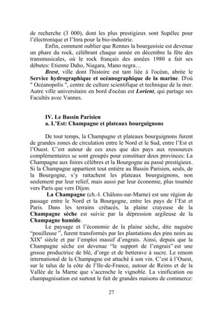 de recherche (3 000), dont les plus prestigieux sont Supélec pour
l’électronique et l’Inra pour la bio-industrie.
       Enfin, comment oublier que Rennes la bourgeoisie est devenue
un phare du rock, célébrant chaque année en décembre la fête des
transmusicales, où le rock français des années 1980 a fait ses
débutes: Etienne Daho, Niagara, Mano negra…
       Brest, ville dont l'histoire est tant liée à l'océan, abrite le
Service hydrographique et océanographique de la marine. D'où
" Océanopolis ", centre de culture scientifique et technique de la mer.
Autre ville universitaire en bord d'océan est Lorient, qui partage ses
Facultés avec Vannes.


      IV. Le Bassin Parisien
      a. L’Est: Champagne et plateaux bourguignons

       De tout temps, la Champagne et plateaux bourguignons furent
de grandes zones de circulation entre le Nord et le Sud, entre l’Est et
l’Ouest. C’est autour de ces axes que des pays aux ressources
complémentaires se sont groupés pour constituer deux provinces: La
Champagne aux foires célèbres et la Bourgogne au passé prestigieux.
Si la Champagne appartient tout entière au Bassin Parisien, seuls, de
la Bourgogne, s’y rattachent les plateaux bourguignons, non
seulement par leur relief, mais aussi par leur économie, plus tournée
vers Paris que vers Dijon.
       La Champagne (ch.-l. Châlons-sur-Marne) est une région de
passage entre le Nord et la Bourgogne, entre les pays de l’Est et
Paris. Dans les terrains crétacés, la plaine crayeuse de la
Champagne sèche est suivie par la dépression argileuse de la
Champagne humide.
       Le paysage et l’économie de la plaine sèche, dite naguère
“pouilleuse ”, furent transformés par les plantations des pins noirs au
XIXe siècle et par l’emploi massif d’engrais. Ainsi, depuis que la
Champagne sèche est devenue “le support de l’engrais” est une
grosse productrice de blé, d’orge et de betterave à sucre. Le renom
international de la Champagne est attaché à son vin. C’est à l’Ouest,
sur le talus de la côte de l’Ile-de-France, autour de Reims et de la
Vallée de la Marne que s’accroche le vignoble. La vinification ou
champagnisation est surtout le fait de grandes maisons de commerce:

                                  27
 
