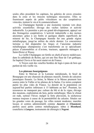 seules elles possèdent les capitaux, les galeries de caves creusées
dans la craie et les moyens techniques nécessaires. Elles se
fournissent auprès de petits viticulteurs ou des coopératives
vinicoles, traitent le vin et le commercialisent.
       La Champagne humide a une économie tournée vers deux
activités essentielles: élevage des vaches laitières et activité
industrielle. La première a pris un grand développement, appuyé sur
des fromageries coopératives. L’activité industrielle a des racines
anciennes: grâce à ses forêts et quelques dépôts superficiels de
minerai de fer, la Champagne humide fut une grande région
métallurgique, jusqu’au milieu du siècle dernier. La concurrence
lorraine a fait disparaître les forges et l’ancienne industrie
métallurgique champenoise s’est transformée en se spécialisant:
pièces d’automobiles et d’avions, tracteurs, appareils ménagers à
Saint-Dizier et Wassy.
       La vieille Champagne est fertile en chefs-d’œuvre médiévaux:
dans la cathédrale de Reims, qui est une fine fleur de l’art gothique,
fut baptisé Clovis et fut sacré maint roi de France.
       A Troyes sont des venelles bordées de logis à pans de bois qui
parlent de très vieille vie.

       Les plateaux bourguignons
       Entre le Morvan et la Lorraine méridionale, le Seuil de
Bourgogne est une chaussée de plateaux massifs, formés de calcaires
jurassiques fissurés. La Seine, la Marne et la Meuse prennent leur
source entre la Vallée et les plaines de la Saône. Ces terres comptent
parmi les plus vides de France. La densité de la population est
aujourd’hui parfois inférieure à 15 habitants au km2. Pourtant, les
ressources ne manquent pas: culture du blé et de la vigne, élevage
des moutons, exploitation du bois, petite métallurgie. Mais le climat
est rude, surtout l’hiver; malgré la forte pluviosité, la sécheresse
menace toujours à cause de la perméabilité du calcaire. Situées sur
les grandes voies de passage, les villes restent modestes: marchés
locaux et centres administratifs comme Auxerre et Chaumont,
parfois aussi petits centres métallurgiques: tubes à Montbard,
coutellerie à Langres, instruments de chirurgie à Nogent.




                                 28
 