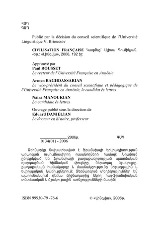 Ðî¸
¶Ø¸

      Publié par la décision du conseil scientifique de l’Université
Linguistique V. Brioussov

      CIVILISATION FRANÇAISE Î³½Ù»ó` ²ÉÇë³ ¸áõÙÇÏÛ³Ý,
      -ºñ.: §ÈÇÝ·í³¦, 2006, 192 ¿ç:

      Approuvé par
      Paul ROUSSET
      Le recteur de l’Université Française en Arménie
      Armen BAGHDASSARIAN
      Le vice-président du conseil scientifique et pédagogique de
l’Université Française en Arménie, le candidat ès lettres
      Naira MANOUKIAN
      La candidate ès lettres
      Ouvrage publié sous la direction de
      Eduard DANIELIAN
      Le docteur en histoire, professeur



                           2006Ã.                       ¶Ø¸
           0134(01) - 2006

   Ò»éÝ³ñÏÁ Ý³Ë³ï»ëí³Í ¿ üñ³ÝëÇ³ÛÇ »ñÏñ³·ÇïáõÃÛáõÝ
³é³ñÏ³Ý áõëáõÙÝ³ëÇñáÕ áõë³ÝáÕÝ»ñÇ Ñ³Ù³ñ: Üñ³ÝáõÙ
ÁÝ¹·ñÏí³Í »Ý ýñ³ÝëÇ³ÛÇ ù³Õ³ù³ÏñÃáõÃÛ³Ý å³ïÙ³Ï³Ý
½³ñ·³óÙ³Ý    ÑÇÙÝ³Ï³Ý    ÷áõÉ»ñÁ«   Ý»ñ³éÛ³É   Ùß³ÏáõÛÃÁ,
ù³Õ³ù³Ï³Ý Ñ³Ù³Ï³ñ·Á ¨ Ù³ëÝ³ÏóáõÃÛáõÝÁ ÙÇç³½·³ÛÇÝ ¨
»íñáå³Ï³Ý Ï³éáõÛóÝ»ñáõÙ: Ò»éÝ³ñÏáõÙ ï»Õ»ÏáõÃÛáõÝÝ»ñ »Ý
å³ñáõÝ³ÏíáõÙ ¹»é¨ë ÙÇçÝ³¹³ñÇó »ÏáÕ Ñ³Û-ýñ³ÝëÇ³Ï³Ý
ïÝï»ë³Ï³Ý ¨ Ùß³ÏáõÃ³ÛÇÝ ³éÝãáõÃÛáõÝÝ»ñÇ Ù³ëÇÝ:



ISBN 99930-79 -76-6                    © §ÈÇÝ·í³¦, 2006Ã.
 