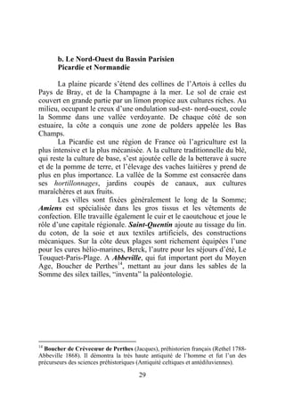 b. Le Nord-Ouest du Bassin Parisien
       Picardie et Normandie

       La plaine picarde s’étend des collines de l’Artois à celles du
Pays de Bray, et de la Champagne à la mer. Le sol de craie est
couvert en grande partie par un limon propice aux cultures riches. Au
milieu, occupant le creux d’une ondulation sud-est- nord-ouest, coule
la Somme dans une vallée verdoyante. De chaque côté de son
estuaire, la côte a conquis une zone de polders appelée les Bas
Champs.
       La Picardie est une région de France où l’agriculture est la
plus intensive et la plus mécanisée. A la culture traditionnelle du blé,
qui reste la culture de base, s’est ajoutée celle de la betterave à sucre
et de la pomme de terre, et l’élevage des vaches laitières y prend de
plus en plus importance. La vallée de la Somme est consacrée dans
ses hortillonnages, jardins coupés de canaux, aux cultures
maraîchères et aux fruits.
       Les villes sont fixées généralement le long de la Somme;
Amiens est spécialisée dans les gros tissus et les vêtements de
confection. Elle travaille également le cuir et le caoutchouc et joue le
rôle d’une capitale régionale. Saint-Quentin ajoute au tissage du lin.
du coton, de la soie et aux textiles artificiels, des constructions
mécaniques. Sur la côte deux plages sont richement équipées l’une
pour les cures hélio-marines, Berck, l’autre pour les séjours d’été, Le
Touquet-Paris-Plage. A Abbeville, qui fut important port du Moyen
Age, Boucher de Perthes14, mettant au jour dans les sables de la
Somme des silex tailles, “inventa” la paléontologie.




14
   Boucher de Crèvecœur de Perthes (Jacques), préhistorien français (Rethel 1788-
Abbeville 1868). Il démontra la très haute antiquité de l’homme et fut l’un des
précurseurs des sciences préhistoriques (Antiquité celtiques et antédiluviennes).

                                       29
 