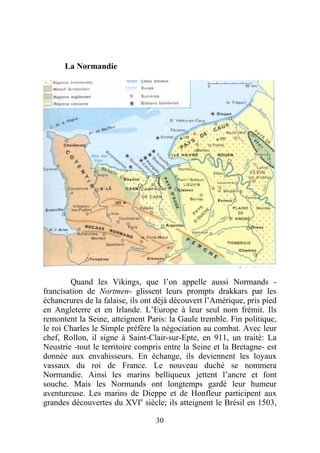 La Normandie




        Quand les Vikings, que l’on appelle aussi Normands -
francisation de Nortmen- glissent leurs prompts drakkars par les
échancrures de la falaise, ils ont déjà découvert l’Amérique, pris pied
en Angleterre et en Irlande. L’Europe à leur seul nom frémit. Ils
remontent la Seine, atteignent Paris: la Gaule tremble. Fin politique,
le roi Charles le Simple préfère la négociation au combat. Avec leur
chef, Rollon, il signe à Saint-Clair-sur-Epte, en 911, un traité: La
Neustrie -tout le territoire compris entre la Seine et la Bretagne- est
donnée aux envahisseurs. En échange, ils deviennent les loyaux
vassaux du roi de France. Le nouveau duché se nommera
Normandie. Ainsi les marins belliqueux jettent l’ancre et font
souche. Mais les Normands ont longtemps gardé leur humeur
aventureuse. Les marins de Dieppe et de Honfleur participent aux
grandes découvertes du XVIe siècle; ils atteignent le Brésil en 1503,

                                  30
 