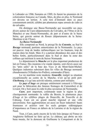 le Labrador en 1506; Sumatra en 1509; ils furent les pionniers de la
colonisation française au Canada. Mais, de plus en plus, le Normand
est devenu un terrien. A cela rien d’étonnant dans ce pays
constamment enrichi, célèbre par plantureux repas arrosés de cidre et
de calvados.
       On distingue une Basse-Normandie qui rassemble ses pays
divers autour de Caen (départements du Calvados, de l’Orne et de la
Manche) et une Haute-Normandie, de part et d’autre de la basse
Seine, qui gravite autour de Rouen (départements de la Seine-
Maritime et de l’Eure).
        La Basse-Normandie
        Elle comprend au Nord, la presqu’île du Cotentin, au Sud le
Bocage normand, portions armoricaines de la Normandie. Le pays
est pauvre: trop de landes mélancoliques sur les hauteurs, trop de
marais dans les fonds. Mais il y a partout abondance des eaux et des
belles forêts, particulièrement dans le Sud et dans la zone des
collines qui méritent le nom de Suisse Normande.
       Le département la Manche est le plus important producteur de
lait en France. Des moutons à la viande réputée, sont élevés aussi sur
les “prés salés” de la baie des Veys et du Mont-Saint-Michel.
Quelques industries subsistent dans les villes du Bocage normand:
chaudronnerie (Villedieu-les-Poêles), cotonnades (Flers).
       La vie maritime reste modeste. Granville, malgré sa situation
exceptionnelle au centre de la Manche, n’est qu’un petit port.
Cherbourg, n’a qu’une activité ralentie, comme port militaire.
       Le pays d'Auge est presque entièrement consacré à l'élevage
soit pour la fabrication des fameux fromages de Camembert et de
Livarot. On y boit aussi le cidre le plus savoureux de Normandie.
       Caen, port important, commande toute la région la plus
classiquement normande: la vallée du Bessin, le plantureux pays
d'Auge et les célèbres plages de Deauville, de Trouville et de
Cabourg. Caen est un grand marché régional et une ville
universitaire. Son agglomération est aussi un foyer industriel: hauts
fourneaux et aciéries sont les seuls groupes sidérurgiques
d’importance en France en dehors de la Lorraine et de la région du
Nord.
       Tout, à Caen, parle encore de la très loin époque où France et
Angleterre faillirent ne faire qu’un. Le château, qui abrite un très
beau musée, fut la demeure de Guillaume le Conquérant et de la

                                 31
 