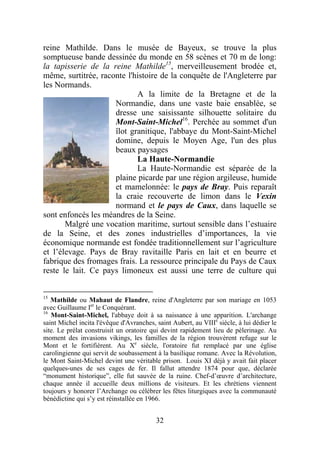 reine Mathilde. Dans le musée de Bayeux, se trouve la plus
somptueuse bande dessinée du monde en 58 scènes et 70 m de long:
la tapisserie de la reine Mathilde15, merveilleusement brodée et,
même, surtitrée, raconte l'histoire de la conquête de l'Angleterre par
les Normands.
                            A la limite de la Bretagne et de la
                     Normandie, dans une vaste baie ensablée, se
                     dresse une saisissante silhouette solitaire du
                     Mont-Saint-Michel16. Perchée au sommet d'un
                     îlot granitique, l'abbaye du Mont-Saint-Michel
                     domine, depuis le Moyen Age, l'un des plus
                     beaux paysages
                            La Haute-Normandie
                            La Haute-Normandie est séparée de la
                     plaine picarde par une région argileuse, humide
                     et mamelonnée: le pays de Bray. Puis reparaît
                     la craie recouverte de limon dans le Vexin
                     normand et le pays de Caux, dans laquelle se
sont enfoncés les méandres de la Seine.
       Malgré une vocation maritime, surtout sensible dans l’estuaire
de la Seine, et des zones industrielles d’importances, la vie
économique normande est fondée traditionnellement sur l’agriculture
et l’élevage. Pays de Bray ravitaille Paris en lait et en beurre et
fabrique des fromages frais. La ressource principale du Pays de Caux
reste le lait. Ce pays limoneux est aussi une terre de culture qui


15
   Mathilde ou Mahaut de Flandre, reine d'Angleterre par son mariage en 1053
avec Guillaume Ier le Conquérant.
16
   Mont-Saint-Michel, l'abbaye doit à sa naissance à une apparition. L'archange
saint Michel incita l'évêque d'Avranches, saint Aubert, au VIIIe siècle, à lui dédier le
site. Le prélat construisit un oratoire qui devint rapidement lieu de pèlerinage. Au
moment des invasions vikings, les familles de la région trouvèrent refuge sur le
Mont et le fortifièrent. Au Xe siècle, l'oratoire fut remplacé par une église
carolingienne qui servit de soubassement à la basilique romane. Avec la Révolution,
le Mont Saint-Michel devint une véritable prison. Louis XI déjà y avait fait placer
quelques-unes de ses cages de fer. Il fallut attendre 1874 pour que, déclarée
“monument historique”, elle fut sauvée de la ruine. Chef-d’œuvre d’architecture,
chaque année il accueille deux millions de visiteurs. Et les chrétiens viennent
toujours y honorer l’Archange ou célébrer les fêtes liturgiques avec la communauté
bénédictine qui s’y est réinstallée en 1966.


                                          32
 