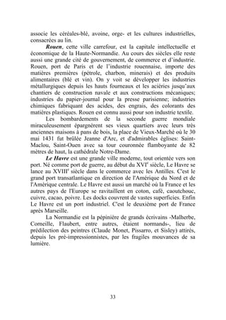 associe les céréales-blé, avoine, orge- et les cultures industrielles,
consacrées au lin.
       Rouen, cette ville carrefour, est la capitale intellectuelle et
économique de la Haute-Normandie. Au cours des siècles elle reste
aussi une grande cité de gouvernement, de commerce et d’industrie.
Rouen, port de Paris et de l’industrie rouennaise, importe des
matières premières (pétrole, charbon, minerais) et des produits
alimentaires (blé et vin). On y voit se développer les industries
métallurgiques depuis les hauts fourneaux et les aciéries jusqu’aux
chantiers de construction navale et aux constructions mécaniques;
industries du papier-journal pour la presse parisienne; industries
chimiques fabriquant des acides, des engrais, des colorants des
matières plastiques. Rouen est connu aussi pour son industrie textile.
       Les bombardements de la seconde guerre mondiale
miraculeusement épargnèrent ses vieux quartiers avec leurs très
anciennes maisons à pans de bois, la place de Vieux-Marché où le 30
mai 1431 fut brûlée Jeanne d'Arc, et d'admirables églises: Saint-
Maclou, Saint-Ouen avec sa tour couronnée flamboyante de 82
mètres de haut, la cathédrale Notre-Dame.
       Le Havre est une grande ville moderne, tout orientée vers son
port. Né comme port de guerre, au début du XVIe siècle, Le Havre se
lance au XVIIIe siècle dans le commerce avec les Antilles. C'est le
grand port transatlantique en direction de l'Amérique du Nord et de
l'Amérique centrale. Le Havre est aussi un marché où la France et les
autres pays de l'Europe se ravitaillent en coton, café, caoutchouc,
cuivre, cacao, poivre. Les docks couvrent de vastes superficies. Enfin
Le Havre est un port industriel. C'est le deuxième port de France
après Marseille.
       La Normandie est la pépinière de grands écrivains -Malherbe,
Corneille, Flaubert, entre autres, étaient normands-, lieu de
prédilection des peintres (Claude Monet, Pissarro, et Sisley) attirés,
depuis les pré-impressionnistes, par les fragiles mouvances de sa
lumière.




                                 33
 