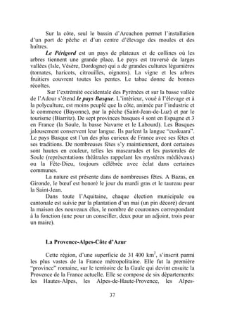 Sur la côte, seul le bassin d’Arcachon permet l’installation
d’un port de pêche et d’un centre d’élevage des moules et des
huîtres.
       Le Périgord est un pays de plateaux et de collines où les
arbres tiennent une grande place. Le pays est traversé de larges
vallées (Isle, Vésère, Dordogne) qui a de grandes cultures légumières
(tomates, haricots, citrouilles, oignons). La vigne et les arbres
fruitiers couvrent toutes les pentes. Le tabac donne de bonnes
récoltes.
        Sur l’extrémité occidentale des Pyrénées et sur la basse vallée
de l’Adour s’étend le pays Basque. L’intérieur, voué à l’élevage et à
la polyculture, est moins peuplé que la côte, animée par l’industrie et
le commerce (Bayonne), par la pêche (Saint-Jean-de-Luz) et par le
tourisme (Biarritz). De sept provinces basques 4 sont en Espagne et 3
en France (la Soule, la basse Navarre et le Labourd). Les Basques
jalousement conservent leur langue. Ils parlent la langue “euskuara”.
Le pays Basque est l’un des plus curieux de France avec ses fêtes et
ses traditions. De nombreuses fêtes s’y maintiennent, dont certaines
sont hautes en couleur, telles les mascarades et les pastorales de
Soule (représentations théâtrales rappelant les mystères médiévaux)
ou la Fête-Dieu, toujours célébrée avec éclat dans certaines
communes.
       La nature est présente dans de nombreuses fêtes. A Bazas, en
Gironde, le bœuf est honoré le jour du mardi gras et le taureau pour
la Saint-Jean.
       Dans toute l’Aquitaine, chaque élection municipale ou
cantonale est suivie par la plantation d’un mai (un pin décoré) devant
la maison des nouveaux élus, le nombre de couronnes correspondant
à la fonction (une pour un conseiller, deux pour un adjoint, trois pour
un maire).


      La Provence-Alpes-Côte d’Azur

      Cette région, d’une superficie de 31 400 km2, s’inscrit parmi
les plus vastes de la France métropolitaine. Elle fut la première
“province” romaine, sur le territoire de la Gaule qui devint ensuite la
Provence de la France actuelle. Elle se compose de six départements:
les Hautes-Alpes, les Alpes-de-Haute-Provence, les Alpes-

                                  37
 