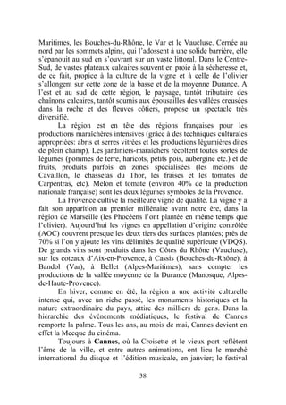 Maritimes, les Bouches-du-Rhône, le Var et le Vaucluse. Cernée au
nord par les sommets alpins, qui l’adossent à une solide barrière, elle
s’épanouit au sud en s’ouvrant sur un vaste littoral. Dans le Centre-
Sud, de vastes plateaux calcaires souvent en proie à la sécheresse et,
de ce fait, propice à la culture de la vigne et à celle de l’olivier
s’allongent sur cette zone de la basse et de la moyenne Durance. A
l’est et au sud de cette région, le paysage, tantôt tributaire des
chaînons calcaires, tantôt soumis aux épousailles des vallées creusées
dans la roche et des fleuves côtiers, propose un spectacle très
diversifié.
       La région est en tête des régions françaises pour les
productions maraîchères intensives (grâce à des techniques culturales
appropriées: abris et serres vitrées et les productions légumières dites
de plein champ). Les jardiniers-maraîchers récoltent toutes sortes de
légumes (pommes de terre, haricots, petits pois, aubergine etc.) et de
fruits, produits parfois en zones spécialisées (les melons de
Cavaillon, le chasselas du Thor, les fraises et les tomates de
Carpentras, etc). Melon et tomate (environ 40% de la production
nationale française) sont les deux légumes symboles de la Provence.
       La Provence cultive la meilleure vigne de qualité. La vigne y a
fait son apparition au premier millénaire avant notre ère, dans la
région de Marseille (les Phocéens l’ont plantée en même temps que
l’olivier). Aujourd’hui les vignes en appellation d’origine contrôlée
(AOC) couvrent presque les deux tiers des surfaces plantées; près de
70% si l’on y ajoute les vins délimités de qualité supérieure (VDQS).
De grands vins sont produits dans les Côtes du Rhône (Vaucluse),
sur les coteaux d’Aix-en-Provence, à Cassis (Bouches-du-Rhône), à
Bandol (Var), à Bellet (Alpes-Maritimes), sans compter les
productions de la vallée moyenne de la Durance (Manosque, Alpes-
de-Haute-Provence).
       En hiver, comme en été, la région a une activité culturelle
intense qui, avec un riche passé, les monuments historiques et la
nature extraordinaire du pays, attire des milliers de gens. Dans la
hiérarchie des événements médiatiques, le festival de Cannes
remporte la palme. Tous les ans, au mois de mai, Cannes devient en
effet la Mecque du cinéma.
       Toujours à Cannes, où la Croisette et le vieux port reflètent
l’âme de la ville, et entre autres animations, ont lieu le marché
international du disque et l’édition musicale, en janvier; le festival

                                  38
 