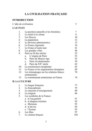 LA CIVILISATION FRANÇAISE

INTRODUCTION
L’idée de civilisation                                    5
I. LE PAYS
      1.     La position naturelle et les frontières      7
      2.     Le relief et le climat                       8
      3.     Les fleuves                                 10
      4.     La population                               12
      5.     La division administrative                  15
      6.     La France régionale                         18
      7.     La France d’outre-mer                       41
      8.     Les grandes villes                          48
      9.     Paris au fil des siècles                    53
             a. L’origine de Paris                       53
             b. Paris du Moyen Age                       55
             c. Paris révolutionnaire                    59
             d. Paris du XXe siècle                      62
      10.    La construction européenne                  65
      11.    La France et les organisations étrangères   69
      12.    Les témoignages sur les relations franco-   70
             arméniennes
      13.    La communauté arménienne en France          74
II. LA CULTURE
      1.     La langue française                         77
      2.     La francophonie                             79
      3.     La structure d´enseignement                 80
      4.     La religion                                 86
      5.     Les symboles de la France:
             a. le coq gaulois                           91
             b. le drapeau tricolore                     92
             c. Marianne                                 93
             d. la devise                                94
             e. l’hymne                                  95
      6.     Les fêtes                                    97
      7.     Le cinéma français                          103

                                  3
 