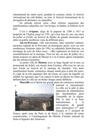 international du chant sacré, pendant la semaine sainte; le festival
international du café-théâtre, en juin; le festival international de la
navigation de plaisance, en septembre.
        En période estival, seize villes côtières organisent des
manifestations culturelles sur l’art lyrique, le théâtre, le folklore ou le
jazz.
        C’est à Avignon, siège de la papauté de 1309 à 1417 et
propriété de l’Eglise jusqu’en 1791, qu’a lieu tous les ans, aux mois
de juillet et d’août, un festival de théâtre de grande renommée qui
attire un public nombreux venu de différents pays.
        Aix-en-Provence, ville universitaire, haut carrefour culturel,
ancienne capitale de la Provence au prestigieux passé, avec ses très
nombreuses fontaines (plus de 150), sa cathédrale Saint-Sauveur, sa
mosaïque de toits de tuiles roses – offre également un festival, axé
essentiellement sur la musique. Tous les ans, au moi de juillet, on y
donne toujours un opéra de Mozart et 3 ou 4 autres opéras interprétés
par des artistes renommés.
        La petite ville de Menton, avec sa large façade sur la mer, sa
promenade du Soleil, son musée Jean-Cocteau, offre tous les ans au
moi d’août un festival de la musique de chambre. Une autre
manifestation locale, commence chaque mardi gras et dure dix jours.
Il s’agit de la très populaire fête du citron, au cours de laquelle on
célèbre les agrumes, que l’on expose et dont on décore les chars qui
défilent dans la ville sur un thème chaque année différent.
        Marseille est d’abord une grande place de commerce maritime
                                            national et international.
                                            La ville est le pôle le plus
                                            important de redistribution
                                            des marchandises pour
                                            l’ensemble de la région.
                                            Elle le doit à sa foire
                                            internationale,        à     la
                                            convergence de grands
                                            axes autoroutiers (1er port
                                            français et 3e aéroport de
France, après ceux de Paris et de Nice), à la création de zones
commerciales, à l’aménagement du Marché d’intérêt national de
fruits et légumes des Arnavaux.


                                    39
 