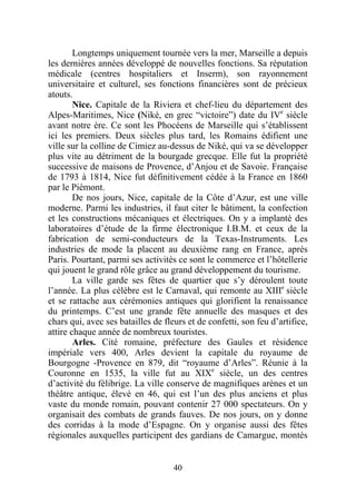 Longtemps uniquement tournée vers la mer, Marseille a depuis
les dernières années développé de nouvelles fonctions. Sa réputation
médicale (centres hospitaliers et Inserm), son rayonnement
universitaire et culturel, ses fonctions financières sont de précieux
atouts.
        Nice. Capitale de la Riviera et chef-lieu du département des
Alpes-Maritimes, Nice (Niké, en grec “victoire”) date du IVe siècle
avant notre ère. Ce sont les Phocéens de Marseille qui s’établissent
ici les premiers. Deux siècles plus tard, les Romains édifient une
ville sur la colline de Cimiez au-dessus de Niké, qui va se développer
plus vite au détriment de la bourgade grecque. Elle fut la propriété
successive de maisons de Provence, d’Anjou et de Savoie. Française
de 1793 à 1814, Nice fut définitivement cédée à la France en 1860
par le Piémont.
        De nos jours, Nice, capitale de la Côte d’Azur, est une ville
moderne. Parmi les industries, il faut citer le bâtiment, la confection
et les constructions mécaniques et électriques. On y a implanté des
laboratoires d’étude de la firme électronique I.B.M. et ceux de la
fabrication de semi-conducteurs de la Texas-Instruments. Les
industries de mode la placent au deuxième rang en France, après
Paris. Pourtant, parmi ses activités ce sont le commerce et l’hôtellerie
qui jouent le grand rôle grâce au grand développement du tourisme.
        La ville garde ses fêtes de quartier que s’y déroulent toute
l’année. La plus célèbre est le Carnaval, qui remonte au XIIIe siècle
et se rattache aux cérémonies antiques qui glorifient la renaissance
du printemps. C’est une grande fête annuelle des masques et des
chars qui, avec ses batailles de fleurs et de confetti, son feu d’artifice,
attire chaque année de nombreux touristes.
        Arles. Cité romaine, préfecture des Gaules et résidence
impériale vers 400, Arles devient la capitale du royaume de
Bourgogne -Provence en 879, dit “royaume d’Arles”. Réunie à la
Couronne en 1535, la ville fut au XIXe siècle, un des centres
d’activité du félibrige. La ville conserve de magnifiques arènes et un
théâtre antique, élevé en 46, qui est l’un des plus anciens et plus
vaste du monde romain, pouvant contenir 27 000 spectateurs. On y
organisait des combats de grands fauves. De nos jours, on y donne
des corridas à la mode d’Espagne. On y organise aussi des fêtes
régionales auxquelles participent des gardians de Camargue, montés


                                    40
 