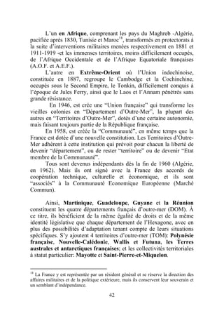 L’un en Afrique, comprenant les pays du Maghreb -Algérie,
pacifiée après 1830, Tunisie et Maroc18, transformés en protectorats à
la suite d’interventions militaires menées respectivement en 1881 et
1911-1919 -et les immenses territoires, moins difficilement occupés,
de l’Afrique Occidentale et de l’Afrique Equatoriale françaises
(A.O.F. et A.E.F.).
       L’autre en Extrême-Orient où l’Union indochinoise,
constituée en 1887, regroupe le Cambodge et la Cochinchine,
occupés sous le Second Empire, le Tonkin, difficilement conquis à
l’époque de Jules Ferry, ainsi que le Laos et l’Annam pénétrés sans
grande résistance.
         En 1946, est crée une “Union française” qui transforme les
vieilles colonies en “Département d’Outre-Mer”, la plupart des
autres en “Territoires d’Outre-Mer”, dotés d’une certaine autonomie,
mais faisant toujours partie de la République française.
       En 1958, est créée la “Communauté”, en même temps que la
France est dotée d’une nouvelle constitution. Les Territoires d’Outre-
Mer adhèrent à cette institution qui prévoit pour chacun la liberté de
devenir “département”, ou de rester “territoire” ou de devenir “Etat
membre de la Communauté”.
       Tous sont devenus indépendants dès la fin de 1960 (Algérie,
en 1962). Mais ils ont signé avec la France des accords de
coopération technique, culturelle et économique, et ils sont
“associés” à la Communauté Economique Européenne (Marché
Commun).

       Ainsi, Martinique, Guadeloupe, Guyane et la Réunion
constituent les quatre départements français d’outre-mer (DOM). À
ce titre, ils bénéficient de la même égalité de droits et de la même
identité législative que chaque département de l’Hexagone, avec en
plus des possibilités d’adaptation tenant compte de leurs situations
spécifiques. S’y ajoutent 4 territoires d’outre-mer (TOM): Polynésie
française, Nouvelle-Calédonie, Wallis et Futuna, les Terres
australes et antarctiques françaises; et les collectivités territoriales
à statut particulier: Mayotte et Saint-Pierre-et-Miquelon.

18
   La France y est représentée par un résident général et se réserve la direction des
affaires militaires et de la politique extérieure, mais ils conservent leur souverain et
un semblant d’indépendance.

                                          42
 