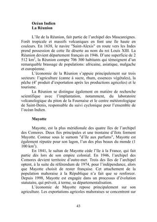 Océan Indien
      La Réunion

       L’île de la Réunion, fait partie de l’archipel des Mascareignes.
Forêt tropicale et massifs volcaniques en font une île haute en
couleurs. En 1638, le navire "Saint-Alexis" en route vers les Indes
prend possession de cette île déserte au nom du roi Louis XIII. La
Réunion devient département français en 1946. D’une superficie de 2
512 km2, la Réunion compte 706 300 habitants qui témoignent d’un
remarquable brassage de populations: africaine, asiatique, malgache
et européenne.
       L’économie de la Réunion s’appuie principalement sur trois
secteurs: l’agriculture (canne à sucre, rhum, essences végétales), la
pêche (4e produit d’exportation après les productions agricoles) et le
tourisme.
       La Réunion se distingue également en matière de recherche
scientifique avec l’implantation, notamment, du laboratoire
volcanologique du piton de la Fournaise et le centre météorologique
de Saint-Denis, responsable du suivi cyclonique pour l’ensemble de
l’océan Indien.

      Mayotte

       Mayotte, est la plus méridionale des quatre îles de l’archipel
des Comores. Deux îles principales et une trentaine d’îlots forment
Mayotte. Connue sous le surnom "d’île aux parfums", Mayotte est
également réputée pour son lagon, l’un des plus beaux du monde (1
100 km2).
       En 1841, le sultan de Mayotte cède l’île à la France, qui fait
partie dès lors de son empire colonial. En 1946, l’archipel des
Comores devient territoire d’outre-mer. Trois des îles de l’archipel
optent, à la suite du référendum de 1974, pour l’indépendance, alors
que Mayotte choisit de rester française. Cet attachement de la
population mahoraise à la République n’a fait que se renforcer.
Depuis 1998, Mayotte est engagée dans un processus d’évolution
statutaire, qui prévoit, à terme, sa départementalisation.
       L’économie de Mayotte repose principalement sur son
agriculture. Les exportations agricoles mahoraises se concentrent sur


                                  43
 