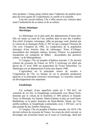 trois produits: l’ylang-ylang (utilisé dans l’industrie du parfum pour
plus des trois quarts de l’exportation), la vanille et la cannelle.
       Loin des circuits balisés, l’île s’offre encore aux visiteurs dans
toute l’authenticité de sa nature et de sa culture.

      Océan Atlantique
      Martinique

       La Martinique est le plus petit des départements d’outre-mer.
Elle est située au cœur de l’arc antillais dans la mer des Caraïbes.
Son relief, d’origine volcanique, offre un paysage varié, dominé par
le volcan de la montagne Pelée (1 397 m) qui a marqué l’histoire de
l’île avec l’éruption de 1902. La composition de la population
témoigne d’une histoire faite de métissages: Noirs d’Afrique,
descendants des immigrés indiens, Syriens, Chinois. La population
européenne est composée de Békés - descendants des premiers
colons - et de Métropolitains.
       À l’origine, l’île est peuplée d’Indiens arawaks. L’île devient
colonie du royaume de France en 1674. L’esclavage est aboli par
décret du 27 avril 1848 sur proposition de Victor Schoelcher. La
Martinique est un département d’outre-mer depuis 1946.
       L’agriculture est la principale source de recettes à
l’exportation de l’île. La banane en est la première production
agricole et la principale ressource économique. Le tourisme connaît
un développement très important.

      Guadeloupe

       Cet archipel, d’une superficie totale de 1 704 km2, est
constitué de six îles: la Guadeloupe continentale avec Basse-Terre,
dominée par le volcan de la Soufrière (1 484 mètres) et Grande-
Terre, la Désirade, les Saintes, Marie-Galante et plus au nord Saint-
Barthélemy et la partie française de Saint-Martin. Située sur l’arc
antillo-caribéen, la Guadeloupe continentale, avec 1 438 km2, est la
plus grande île des Antilles françaises.
       À l’origine, l’île est peuplée d’Indiens arawaks. En 1674, l’île
devient colonie du royaume de France. Au cours du siècle suivant, se
développe une économie basée sur le sucre et l’esclavage, aboli par


                                   44
 