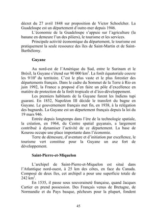décret du 27 avril 1848 sur proposition de Victor Schoelcher. La
Guadeloupe est un département d’outre-mer depuis 1946.
      L’économie de la Guadeloupe s’appuie sur l’agriculture (la
banane en demeure l’un des piliers), le tourisme et les services.
      Principale activité économique du département, le tourisme est
pratiquement la seule ressource des îles de Saint-Martin et de Saint-
Barthélemy.

      Guyane

       Au nord-est de l’Amérique du Sud, entre le Surinam et le
Brésil, la Guyane s’étend sur 90 000 km2. La forêt équatoriale couvre
les 9/10e du territoire. C’est le plus vaste et le plus forestier des
départements français. Dans le cadre du Sommet de la Terre à Rio en
juin 1992, la France a proposé d’en faire un pôle d’excellence en
matière de protection de la forêt tropicale et d’éco-développement.
       Les premiers habitants de la Guyane furent les Indiens tupi
guarani. En 1852, Napoléon III décide le transfert du bagne en
Guyane. Le gouvernement français met fin, en 1938, à la relégation
des bagnards. La Guyane est un département français depuis la loi du
19 mars 946.
       Entrée depuis longtemps dans l’ère de la technologie spatiale,
la création, en 1964, du Centre spatial guyanais, a largement
contribué à dynamiser l’activité de ce département. La base de
Kourou occupe une place importante dans l’économie.
       Terre de démesure, d’aventure et d’initiation par excellence, le
tourisme vert constitue pour la Guyane un axe fort de
développement.

      Saint-Pierre-et-Miquelon

      L’archipel de Saint-Pierre-et-Miquelon est situé dans
l’Atlantique nord-ouest, à 25 km des côtes, en face du Canada.
Composé de deux îles, cet archipel a pour une superficie totale de
242 km2.
      En 1535, il passe sous souveraineté française, quand Jacques
Cartier en prend possession. Des Français venus de Bretagne, de
Normandie et du Pays basque, pêcheurs pour la plupart, fondent


                                  45
 