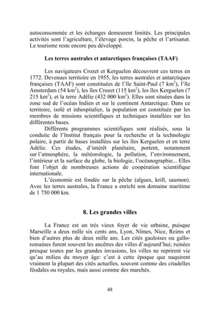 autoconsommée et les échanges demeurent limités. Les principales
activités sont l’agriculture, l’élevage porcin, la pêche et l’artisanat.
Le tourisme reste encore peu développé.

      Les terres australes et antarctiques françaises (TAAF)

       Les navigateurs Crozet et Kerguelen découvrent ces terres en
1772. Devenues territoire en 1955, les terres australes et antarctiques
françaises (TAAF) sont constituées de l’île Saint-Paul (7 km2), l’île
Amsterdam (54 km2), les îles Crozet (115 km2), les îles Kerguelen (7
215 km2), et la terre Adélie (432 000 km2). Elles sont situées dans la
zone sud de l’océan Indien et sur le continent Antarctique. Dans ce
territoire, isolé et inhospitalier, la population est constituée par les
membres de missions scientifiques et techniques installées sur les
différentes bases.
       Différents programmes scientifiques sont réalisés, sous la
conduite de l’Institut français pour la recherche et la technologie
polaire, à partir de bases installées sur les îles Kerguelen et en terre
Adélie. Ces études, d’intérêt planétaire, portent, notamment
sur l’atmosphère, la météorologie, la pollution, l’environnement,
l’intérieur et la surface du globe, la biologie, l’océanographie... Elles
font l’objet de nombreuses actions de coopération scientifique
internationale.
       L’économie est fondée sur la pêche (algues, krill, saumon).
Avec les terres australes, la France a enrichi son domaine maritime
de 1 750 000 km.


                        8. Les grandes villes

      La France est un très vieux foyer de vie urbaine, puisque
Marseille a deux mille six cents ans, Lyon, Nîmes, Nice, Reims et
bien d’autres plus de deux mille ans. Les cités gauloises ou gallo-
romaines furent souvent les ancêtres des villes d’aujourd’hui; ruinées
presque toutes par les grandes invasions, les villes ne reprirent vie
qu’au milieu du moyen âge: c’est à cette époque que naquirent
vraiment la plupart des cités actuelles, souvent comme des citadelles
féodales ou royales, mais aussi comme des marchés.


                                   48
 