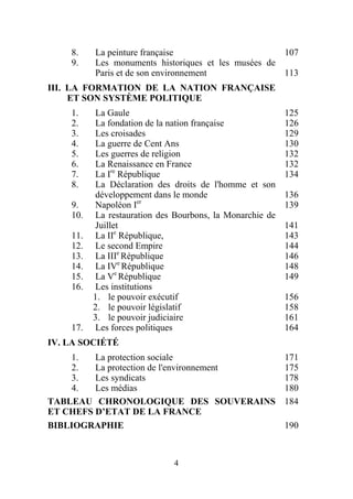 8.    La peinture française                      107
    9.    Les monuments historiques et les musées de
          Paris et de son environnement              113
III. LA FORMATION DE LA NATION FRANÇAISE
     ET SON SYSTÈME POLITIQUE
    1.    La Gaule                                        125
    2.    La fondation de la nation française             126
    3.    Les croisades                                   129
    4.    La guerre de Cent Ans                           130
    5.    Les guerres de religion                         132
    6.    La Renaissance en France                        132
    7.    La Ire République                               134
    8.    La Déclaration des droits de l'homme et son
          développement dans le monde                     136
    9.    Napoléon Ier                                    139
    10.   La restauration des Bourbons, la Monarchie de
          Juillet                                         141
    11.   La IIe République,                              143
    12.   Le second Empire                                144
    13.   La IIIe République                              146
    14.   La IVe République                               148
    15.   La Ve République                                149
    16.   Les institutions
          1. le pouvoir exécutif                          156
          2. le pouvoir législatif                        158
          3. le pouvoir judiciaire                        161
    17.   Les forces politiques                           164
IV. LA SOCIÉTÉ
    1.   La protection sociale                            171
    2.   La protection de l'environnement                 175
    3.   Les syndicats                                    178
    4.   Les médias                                       180
TABLEAU CHRONOLOGIQUE DES SOUVERAINS                      184
ET CHEFS D’ETAT DE LA FRANCE
BIBLIOGRAPHIE                                             190



                              4
 