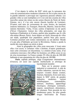 C’est depuis le milieu du XIXe siècle que la naissance des
voies de communication modernes (chemins de fer) et plus encore de
la grande industrie a provoqué une vigoureuse poussée urbaine. Les
grandes villes se sont multipliées et il s’est créé des essaims de villes
nouvelles autour des mines ou des usines (bassin du Nord, de Saint-
Etienne, etc.); il s’en crée encore (bassin houiller de Lorraine).
D’autres sont nées de croisements de voies ferrées, du tourisme
(stations balnéaires: Le Tourquet, Deauville, Biarritz, Juan-les-Pins;
stations thermales: Vichy, Evian; centres d’alpinisme ou de sports
d’hiver: Chamonix). Autour des villes principales, ont surgi des
banlieues d’habitation et d’usines, parfois plus peuplées que la ville
elle-même (Rouen, Paris). Aussi depuis un siècle, beaucoup de villes
ont triplé, quadruplé leur population, parfois bien plus encore.
Certaines pourtant sont restées stationnaires ou ont décliné: Mende
n’a pas plus d’habitants qu’avant la Révolution, Falaise a perdu la
moitié des siens depuis un siècle et demi.
         Ainsi la géographie des villes reste mouvante. L’écart entre
elles s‘est accru; si certaines villes s’étiolent, d’autres grandissent,
mais cette croissance est discontinue. La création d’une usine, d’un
commerce nouveau y fait affluer les hommes; cet afflux cesse en cas
de crise économique. La France compte 29 villes de plus de 200 000
habitants et une quarantaine de villes de plus de 100 000.
       Paris, capitale politique, siège d’organismes internationaux
(Unesco), est aussi une capitale intellectuelle et artistique de
                                   rayonnement mondial.
                                          Paris est le premier centre
                                   industriel et commercial. A côté de
                                   vieilles industries, souvent de luxe,
                                   toujours vivantes (haute couture,
                                   fourrure, bijouterie, livre) sont nées,
                                   depuis le XIXe siècle, de grandes
                                   industries      modernes,       surtout
                                   métallurgiques           (automobiles,
                                   moteurs, machines, appareillage
                                   électrique), chimiques (colorants,
                                   engrais, caoutchouc), alimentaires,
                                   du vêtement. Paris possède de très
                                   nombreuses gares, les plus grands
                                   tirages ferroviaires de France

                                   49
 