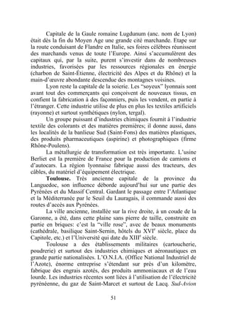 Capitale de la Gaule romaine Lugdunum (anc. nom de Lyon)
était dès la fin du Moyen Age une grande cité marchande. Etape sur
la route conduisant de Flandre en Italie, ses foires célèbres réunissent
des marchands venus de toute l’Europe. Ainsi s’accumulèrent des
capitaux qui, par la suite, purent s’investir dans de nombreuses
industries, favorisées par les ressources régionales en énergie
(charbon de Saint-Étienne, électricité des Alpes et du Rhône) et la
main-d’œuvre abondante descendue des montagnes voisines.
       Lyon reste la capitale de la soierie. Les “soyeux” lyonnais sont
avant tout des commerçants qui conçoivent de nouveaux tissus, en
confient la fabrication à des façonniers, puis les vendent, en partie à
l’étranger. Cette industrie utilise de plus en plus les textiles artificiels
(rayonne) et surtout synthétiques (nylon, tergal).
       Un groupe puissant d’industries chimiques fournit à l’industrie
textile des colorants et des matières premières; il donne aussi, dans
les localités de la banlieue Sud (Saint-Fons) des matières plastiques,
des produits pharmaceutiques (aspirine) et photographiques (firme
Rhône-Poulens).
       La métallurgie de transformation est très importante. L’usine
Berliet est la première de France pour la production de camions et
d’autocars. La région lyonnaise fabrique aussi des tracteurs, des
câbles, du matériel d’équipement électrique.
       Toulouse. Très ancienne capitale de la province du
Languedoc, son influence déborde aujourd’hui sur une partie des
Pyrénées et du Massif Central. Gardant le passage entre l’Atlantique
et la Méditerranée par le Seuil du Lauragais, il commande aussi des
routes d’accès aux Pyrénées.
       La ville ancienne, installée sur la rive droite, à un coude de la
Garonne, a été, dans cette plaine sans pierre de taille, construite en
partie en briques: c’est la “ville rose”, avec de beaux monuments
(cathédrale, basilique Saint-Sernin, hôtels du XVIe siècle, place du
Capitole, etc.) et l’Université qui date du XIIIe siècle.
       Toulouse a des établissements militaires (cartoucherie,
poudrerie) et surtout des industries chimiques et aéronautiques en
grande partie nationalisées. L’O.N.I.A. (Office National Industriel de
l’Azote), énorme entreprise s’étendant sur près d’un kilomètre,
fabrique des engrais azotés, des produits ammoniacaux et de l’eau
lourde. Les industries récentes sont liées à l’utilisation de l’électricité
pyrénéenne, du gaz de Saint-Marcet et surtout de Lacq. Sud-Avion

                                    51
 
