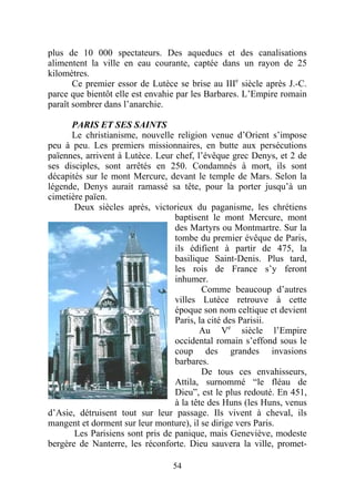 plus de 10 000 spectateurs. Des aqueducs et des canalisations
alimentent la ville en eau courante, captée dans un rayon de 25
kilomètres.
       Ce premier essor de Lutèce se brise au IIIe siècle après J.-C.
parce que bientôt elle est envahie par les Barbares. L’Empire romain
paraît sombrer dans l’anarchie.

      PARIS ET SES SAINTS
      Le christianisme, nouvelle religion venue d’Orient s’impose
peu à peu. Les premiers missionnaires, en butte aux persécutions
païennes, arrivent à Lutèce. Leur chef, l’évêque grec Denys, et 2 de
ses disciples, sont arrêtés en 250. Condamnés à mort, ils sont
décapités sur le mont Mercure, devant le temple de Mars. Selon la
légende, Denys aurait ramassé sa tête, pour la porter jusqu’à un
cimetière païen.
       Deux siècles après, victorieux du paganisme, les chrétiens
                                  baptisent le mont Mercure, mont
                                  des Martyrs ou Montmartre. Sur la
                                  tombe du premier évêque de Paris,
                                  ils édifient à partir de 475, la
                                  basilique Saint-Denis. Plus tard,
                                  les rois de France s’y feront
                                  inhumer.
                                          Comme beaucoup d’autres
                                  villes Lutèce retrouve à cette
                                  époque son nom celtique et devient
                                  Paris, la cité des Parisii.
                                         Au Ve siècle l’Empire
                                  occidental romain s’effond sous le
                                  coup des grandes invasions
                                  barbares.
                                          De tous ces envahisseurs,
                                  Attila, surnommé “le fléau de
                                  Dieu”, est le plus redouté. En 451,
                                  à la tête des Huns (les Huns, venus
d’Asie, détruisent tout sur leur passage. Ils vivent à cheval, ils
mangent et dorment sur leur monture), il se dirige vers Paris.
       Les Parisiens sont pris de panique, mais Geneviève, modeste
bergère de Nanterre, les réconforte. Dieu sauvera la ville, promet-

                                 54
 