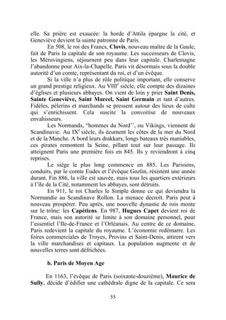 elle. Sa prière est exaucée: la horde d’Attila épargne la cité, et
Geneviève devient la sainte patronne de Paris.
         En 508, le roi des Francs, Clovis, nouveau maître de la Gaule,
fait de Paris la capitale de son royaume. Les successeurs de Clovis,
les Mérovingiens, séjournent peu dans leur capitale. Charlemagne
l’abandonne pour Aix-la-Chapelle. Paris vit désormais sous la double
autorité d’un comte, représentant du roi, et d’un évêque.
         Si la ville n’a plus de rôle politique important, elle conserve
un grand prestige religieux. Au VIIIe siècle, elle compte des dizaines
d’églises et plusieurs abbayes. On vient de loin y prier Saint Denis,
Sainte Geneviève, Saint Marcel, Saint Germain et tant d’autres.
Fidèles, pèlerins et marchands se pressent autour des lieux de culte
qui s’enrichissent. Cela suscite la convoitise de nouveaux
envahisseurs.
         Les Normands, “hommes du Nord’’, ou Vikings, viennent de
Scandinavie. Au IXe siècle, ils écument les côtes de la mer du Nord
et de la Manche. A bord leurs drakkars, longs bateaux très maniables,
ces pirates remontent la Seine, pillant tout sur leur passage. Ils
atteignent Paris une première fois en 845. Ils y reviendront à cinq
reprises.
         Le siège le plus long commence en 885. Les Parisiens,
conduits, par le comte Eudes et l’évêque Gozlin, résistent une année
durant. Fin 886, la ville est sauvée, mais tous les quartiers extérieurs
à l’île de la Cité, notamment les abbayes, sont détruits.
         En 911, le roi Charles le Simple donne ce qui deviendra la
Normandie au Scandinave Rollon. La menace décroît. Paris peut à
nouveau prospérer. Peu après, une nouvelle dynastie de rois monte
sur le trône: les Capétiens. En 987, Hugues Capet devient roi de
France, mais son autorité se limite à son domaine personnel, pour
l’essentiel l’Ile-de-France et l’Orléanais. Au centre de ce domaine,
Paris redevient la capitale du royaume. L’économie redémarre. Les
foires commerciales de Troyes, Provins et Saint-Denis, attirent vers
la ville marchandises et capitaux. La population augmente et de
nouvelles terres sont défrichées.

       b. Paris de Moyen Age

      En 1163, l’évêque de Paris (soixante-douzième), Maurice de
Sully, décide d’édifier une cathédrale digne de la capitale. Ce sera

                                  55
 