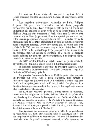 Le quartier Latin abrite de nombreux métiers liés à
l’enseignement: copistes, enlumineurs, libraires et imprimeurs, après
1450.
        Les capétiens encouragent l’expansion de Paris. Philippe
Auguste fait paver les principales rues de Paris, jusque-là
embourbées par la pluie. Pour protéger la ville, le roi fait construire
un rempart qui englobe les deux rives, et ne se limite plus à la Cité.
Philippe Auguste veut conserver à Paris, dans une forteresse, son
trésor et ses archives (auparavant, il les transportait partout avec lui.
Il les a même perdus lors d’une défaite, en 1197). Ce coffre fort de la
monarchie sera le Louvre, château fort en bord de Seine, il renforce
aussi l’enceinte fortifiée. Le roi n’y habite pas. Il réside dans son
palais de la Cité que ses successeurs agrandiront. Saint Louis dote
Paris en 1246 de la Sainte-Chapelle (le plus parfait des monuments
du gothique pur. Cet édifice se compose de 2 étages: la chapelle
basse, destinée aux gens de l’enceinte du palais, et la chapelle haute,
destinée au roi et à sa famille).
        Au XIVe siècles, Charles V fait du Louvre un palais habitable
et y installe sa librairie, d’où est issue la Bibliothèque nationale.
        Il agrandit également l’enceinte de Philippe Auguste, pour
tenir compte de la croissance de la rive droite. Cependant, l’âge d’or
du Paris médiéval a déjà pris fin.
        Un premier fléau touche Paris en 1348: la peste noire emporte
un Parisien sur trois. Puis la peste s’éloigne, mais revient à
intervalles réguliers jusqu’en 1430. A l’épidémie s’ajoute la guerre
de Cent Ans, qui oppose le roi de France à celui d’Angleterre. Les
défaites françaises s’accumulent. Le roi exige des impôts de plus en
plus lourds. La révolte gronde.
        En 1358, les “Jacques”, paysans d’Ile-de France, se soulèvent,
massacrant les seigneurs. A Paris, Etienne Marcel, le prévôt des
marchands, qui représente la bourgeoisie, se révolte et réclame le
contrôle des impôts. La guerre civile s’ajoute à la guerre étrangère.
Les Anglais occupent Paris en 1420, et y restent 16 ans. En 1429,
Jeanne d’Arc ne peut pas reprendre Paris. La ville, enfin libérée en
1436, fait un triomphe au roi Charles VII.
        Ces épreuves ont durement éprouvé la ville. Si sa population
se reconstitue vite, tant l’attraction de Paris est grande, la ville perd
son importance politique et économique. Les rois lui préfèrent les
bords de Loire. Le grand commerce international s’en détourne, au

                                   57
 