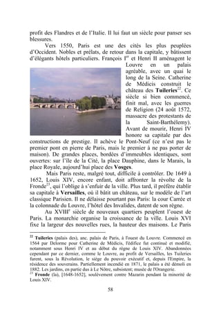 profit des Flandres et de l’Italie. Il lui faut un siècle pour panser ses
blessures.
       Vers 1550, Paris est une des cités les plus peuplées
d’Occident. Nobles et prélats, de retour dans la capitale, y bâtissent
d’élégants hôtels particuliers. François Ier et Henri II aménagent le
                                             Louvre en un palais
                                             agréable, avec un quai le
                                             long de la Seine. Catherine
                                             de Médicis construit le
                                             château des Tuileries22. Ce
                                             siècle si bien commencé,
                                             finit mal, avec les guerres
                                             de Religion (24 août 1572,
                                             massacre des protestants de
                                             la       Saint-Barthélemy).
                                             Avant de mourir, Henri IV
                                             honore sa capitale par des
constructions de prestige. Il achève le Pont-Neuf (ce n’est pas le
premier pont en pierre de Paris, mais le premier à ne pas porter de
maison). De grandes places, bordées d’immeubles identiques, sont
ouvertes: sur l’île de la Cité, la place Dauphine, dans le Marais, la
place Royale, aujourd’hui place des Vosges.
        Mais Paris reste, malgré tout, difficile à contrôler. De 1649 à
1652, Louis XIV, encore enfant, doit affronter la révolte de la
Fronde23, qui l’oblige à s’enfuir de la ville. Plus tard, il préfère établir
sa capitale à Versailles, où il bâtit un château, sur le modèle de l’art
classique Parisien. Il ne délaisse pourtant pas Paris: la cour Carrée et
la colonnade du Louvre, l’hôtel des Invalides, datent de son règne.
       Au XVIIIe siècle de nouveaux quartiers peuplent l’ouest de
Paris. La monarchie organise la croissance de la ville. Louis XVI
fixe la largeur des nouvelles rues, la hauteur des maisons. Le Paris
22
   Tuileries (palais des), anc. palais de Paris, à l'ouest du Louvre. Commencé en
1564 par Delorme pour Catherine de Médicis, l'édifice fut continué et modifié,
notamment sous Henri IV et au début du règne de Louis XIV. Abandonnées
cependant par ce dernier, comme le Louvre, au profit de Versailles, les Tuileries
furent, sous la Révolution, le siège du pouvoir exécutif et, depuis l'Empire, la
résidence des souverains. Partiellement incendié en 1871, le palais a été démoli en
1882. Les jardins, en partie dus à Le Nôtre, subsistent; musée de l'Orangerie.
23
   Fronde (la), [1648-1652], soulèvement contre Mazarin pendant la minorité de
Louis XIV.

                                        58
 