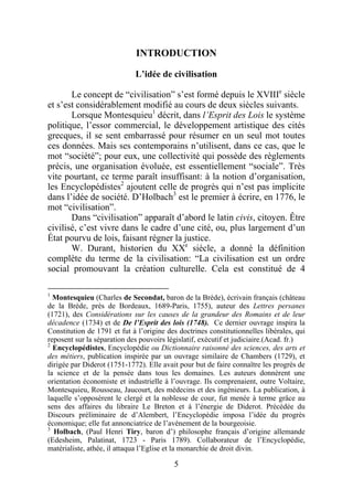 INTRODUCTION

                             L’idée de civilisation

       Le concept de “civilisation” s’est formé depuis le XVIIIe siècle
et s’est considérablement modifié au cours de deux siècles suivants.
       Lorsque Montesquieu1 décrit, dans l’Esprit des Lois le système
politique, l’essor commercial, le développement artistique des cités
grecques, il se sent embarrassé pour résumer en un seul mot toutes
ces données. Mais ses contemporains n’utilisent, dans ce cas, que le
mot “société”; pour eux, une collectivité qui possède des règlements
précis, une organisation évoluée, est essentiellement “sociale”. Très
vite pourtant, ce terme paraît insuffisant: à la notion d’organisation,
les Encyclopédistes2 ajoutent celle de progrès qui n’est pas implicite
dans l’idée de société. D’Holbach3 est le premier à écrire, en 1776, le
mot “civilisation”.
       Dans “civilisation” apparaît d’abord le latin civis, citoyen. Être
civilisé, c’est vivre dans le cadre d’une cité, ou, plus largement d’un
État pourvu de lois, faisant régner la justice.
       W. Durant, historien du XXe siècle, a donné la définition
complète du terme de la civilisation: “La civilisation est un ordre
social promouvant la création culturelle. Cela est constitué de 4

1
  Montesquieu (Charles de Secondat, baron de la Brède), écrivain français (château
de la Brède, près de Bordeaux, 1689-Paris, 1755), auteur des Lettres persanes
(1721), des Considérations sur les causes de la grandeur des Romains et de leur
décadence (1734) et de De l’Esprit des lois (1748). Ce dernier ouvrage inspira la
Constitution de 1791 et fut à l’origine des doctrines constitutionnelles libérales, qui
reposent sur la séparation des pouvoirs législatif, exécutif et judiciaire.(Acad. fr.)
2
  Encyclopédistes, Encyclopédie ou Dictionnaire raisonné des sciences, des arts et
des métiers, publication inspirée par un ouvrage similaire de Chambers (1729), et
dirigée par Diderot (1751-1772). Elle avait pour but de faire connaître les progrès de
la science et de la pensée dans tous les domaines. Les auteurs donnèrent une
orientation économiste et industrielle à l’ouvrage. Ils comprenaient, outre Voltaire,
Montesquieu, Rousseau, Jaucourt, des médecins et des ingénieurs. La publication, à
laquelle s’opposèrent le clergé et la noblesse de cour, fut menée à terme grâce au
sens des affaires du libraire Le Breton et à l’énergie de Diderot. Précédée du
Discours préliminaire de d’Alembert, l’Encyclopédie imposa l’idée du progrès
économique; elle fut annonciatrice de l’avènement de la bourgeoisie.
3
  Holbach, (Paul Henri Tiry, baron d’) philosophe français d’origine allemande
(Edesheim, Palatinat, 1723 - Paris 1789). Collaborateur de l’Encyclopédie,
matérialiste, athée, il attaqua l’Eglise et la monarchie de droit divin.

                                          5
 