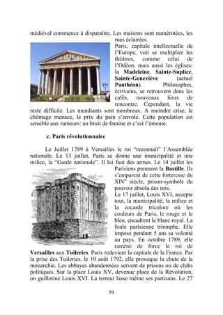 médiéval commence à disparaître. Les maisons sont numérotées, les
                                    rues éclairées.
                                    Paris, capitale intellectuelle de
                                    l’Europe, voit se multiplier les
                                    théâtres, comme celui de
                                    l’Odéon, mais aussi les églises:
                                    la Madeleine, Sainte-Suplice,
                                    Sainte-Geneviève           (actuel
                                    Panthéon).           Philosophes,
                                    écrivains, se retrouvent dans les
                                    cafés, nouveaux lieux de
                                    rencontre. Cependant, la vie
reste difficile. Les mendiants sont nombreux. A moindre crise, le
chômage menace, le prix du pain s’envole. Cette population est
sensible aux rumeurs: un bruit de famine et c’est l’émeute.

       c. Paris révolutionnaire

       Le Juillet 1789 à Versailles le roi “reconnaît” l’Assemblée
nationale. Le 13 juillet, Paris se donne une municipalité et une
milice, la “Garde nationale”. Il lui faut des armes. Le 14 juillet les
                                     Parisiens prennent la Bastille. Ils
                                     s’emparent de cette forteresse du
                                     XIVe siècle, prison-symbole du
                                     pouvoir absolu des rois.
                                     Le 17 juillet, Louis XVI, accepte
                                     tout, la municipalité, la milice et
                                     la cocarde tricolore où les
                                     couleurs de Paris, le rouge et le
                                     bleu, encadrent le blanc royal. La
                                     foule parisienne triomphe. Elle
                                     impose pendant 5 ans sa volonté
                                     au pays. En octobre 1789, elle
                                     ramène de force le roi de
Versailles aux Tuileries. Paris redevient la capitale de la France. Par
la prise des Tuileries, le 10 août 1792, elle provoque la chute de la
monarchie. Les abbayes abandonnées servent de prisons ou de clubs
politiques. Sur la place Louis XV, devenue place de la Révolution,
on guillotine Louis XVI. La terreur lasse même ses partisans. Le 27

                                  59
 