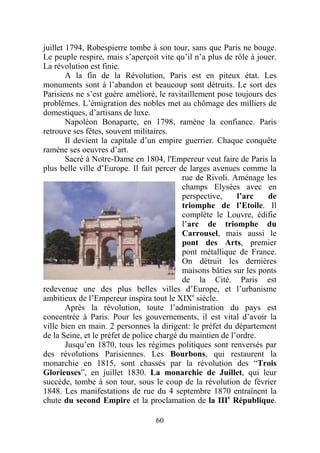 juillet 1794, Robespierre tombe à son tour, sans que Paris ne bouge.
Le peuple respire, mais s’aperçoit vite qu’il n’a plus de rôle à jouer.
La révolution est finie.
        A la fin de la Révolution, Paris est en piteux état. Les
monuments sont à l’abandon et beaucoup sont détruits. Le sort des
Parisiens ne s’est guère amélioré, le ravitaillement pose toujours des
problèmes. L’émigration des nobles met au chômage des milliers de
domestiques, d’artisans de luxe.
        Napoléon Bonaparte, en 1798, ramène la confiance. Paris
retrouve ses fêtes, souvent militaires.
        Il devient la capitale d’un empire guerrier. Chaque conquête
ramène ses oeuvres d’art.
        Sacré à Notre-Dame en 1804, l'Empereur veut faire de Paris la
plus belle ville d’Europe. Il fait percer de larges avenues comme la
                                            rue de Rivoli. Aménage les
                                            champs Elysées avec en
                                            perspective,    l’arc    de
                                            triomphe de l’Etoile. Il
                                            complète le Louvre, édifie
                                            l’arc de triomphe du
                                            Carrousel, mais aussi le
                                            pont des Arts, premier
                                            pont métallique de France.
                                            On détruit les dernières
                                            maisons bâties sur les ponts
                                            de la Cité. Paris est
redevenue une des plus belles villes d’Europe, et l’urbanisme
ambitieux de l’Empereur inspira tout le XIXe siècle.
        Après la révolution, toute l’administration du pays est
concentrée à Paris. Pour les gouvernements, il est vital d’avoir la
ville bien en main. 2 personnes la dirigent: le préfet du département
de la Seine, et le préfet de police chargé du maintien de l’ordre.
        Jusqu’en 1870, tous les régimes politiques sont renversés par
des révolutions Parisiennes. Les Bourbons, qui restaurent la
monarchie en 1815, sont chassés par la révolution des “Trois
Glorieuses”, en juillet 1830. La monarchie de Juillet, qui leur
succède, tombe à son tour, sous le coup de la révolution de février
1848. Les manifestations de rue du 4 septembre 1870 entraînent la
chute du second Empire et la proclamation de la IIIe République.

                                  60
 
