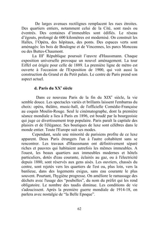 De larges avenues rectilignes remplacent les rues étroites.
Des quartiers entiers, notamment celui de la Cité, sont rasés ou
éventrés. Des centaines d’immeubles sont édifiés. Le réseau
d’égouts, prolongé de 600 kilomètres est modernisé. On construit les
Halles, l’Opéra, des hôpitaux, des ponts. Des espaces verts sont
aménagés: les bois de Boulogne et de Vincennes, les parcs Monceau
ou des Buttes-Chaumont.
       La IIIe République poursuit l’œuvre d'Haussmann. Chaque
exposition universelle provoque un nouvel aménagement. La tour
Eiffel est érigée pour celle de 1889. La première ligne de métro est
ouverte à l'occasion de l'Exposition de 1900, qui voit aussi la
construction du Grand et du Petit palais. Le centre de Paris prend son
aspect actuel.

       d. Paris du XXe siècle

          Dans ce nouveau Paris de la fin du XIXe siècle, la vie
semble douce. Les spectacles variés et brillants laissent l'embarras du
choix: opéra, théâtre, music-hall, de l'officielle Comédie-Française
au coquin Moulin-Rouge. Seul le cinématographe, dont la première
séance mondiale a lieu à Paris en 1896, est boudé par la bourgeoisie
qui juge ce divertissement trop populaire. Paris paraît la capitale des
plaisirs et de l'élégance. Ses boutiques de luxe sont célèbres dans le
monde entier. Toute l'Europe suit ses modes.
       Cependant, seule une minorité de parisiens profite de ce luxe
apparent. Deux Paris étrangers l'un à l'autre cohabitent sans se
rencontrer. Les travaux d'Haussmann ont définitivement séparé
riches et pauvres qui habitaient autrefois les mêmes immeubles. A
l'ouest, les beaux quartiers aux immeubles modernes et hôtels
particuliers, dotés d'eau courante, éclairés au gaz, ou à l'électricité
depuis 1880, sont réservés aux gens aisés. Les ouvriers, chassés du
centre, sont rejetés vers les quartiers de l'est ou, plus loin, vers la
banlieue, dans des logements exigus, sans eau courante le plus
souvent. Pourtant, l'hygiène progresse. On améliore le ramassage des
déchets avec l'usage des “poubelles”, du nom du préfet qui les rend
obligatoire. Le nombre des taudis diminue. Les conditions de vie
s'adoucissent. Après la première guerre mondiale de 1914-18, on
parlera avec nostalgie de “la Belle Epoque”.


                                  62
 