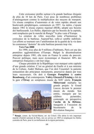 Cette croissance profite surtout à la grande banlieue éloignée
de plus de 10 km de Paris. Ceci pose de nombreux problèmes
d’aménagement comme la multiplication des moyens de transport.
Un réseau complexe d’autoroutes et de voies rapides aboutit aux
boulevards périphériques, commencés en 1957. Au métro, s’ajoute
depuis 1961 le réseau express régional (RER), adopté aux besoins
des banlieusards. Les Halles, dépassées par les besoins de la capitale,
sont remplacées par le marché de Rungis24 le plus vaste d’Europe.
       La création de villes nouvelles tente d’harmoniser la
croissance de la banlieue. Aujourd’hui, celle-ci semble stabilisée.
Les efforts se tournent vers l’amélioration de la qualité de la vie dans
les communes “dortoirs” de cette banlieue poussée trop vite.
       Vers l’an 2000
       En 1990, avec plus de 9 millions d’habitants, Paris est une des
premières agglomérations d’Europe. Malgré la décentralisation
entreprise depuis 1981, elle reste en France le centre du pouvoir.
Pouvoir politique, mais aussi économique et financier: 80% des
entreprises françaises y ont leur siège.
       Chaque président de la République veut marquer cette capitale
d’une grande création. C’est au général de Gaulle et à son ministre
de la Culture, André Malraux, que l’on doit l’essentiel: la patiente
restauration des principaux monuments, poursuivie depuis par tous
leurs successeurs. On doit à Georges Pompidou le centre
Beaubourg, d’art contemporain. Valéry Giscard d’Estaing a fait de
la gare d’Orsay un somptueux musée du XIXe siècle. François
                                          Mitterrand multiplie les
                                          grands projets: le Grand
                                          Louvre devient le premier
                                          musée du monde. Son
                                          entrée, marquée par les
                                          célèbres           pyramides,
                                          contemple en perspective
                                          l’arche de la Défense,
                                          inaugurée à l’occasion du
                                          bicentenaire        de      la
                                          Révolution française.
24
   Rungis, comm. du Val-de-Marne, arr. de Créteil. Elle abrite le très important
marché d'intérêt national de Paris, mis en service en 1969 et remplaçant les Halles
centrales de Paris, pour le ravitaillement de la région parisienne.

                                        64
 