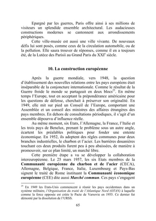 Epargné par les guerres, Paris offre ainsi à ses millions de
visiteurs un splendide ensemble architectural. Les audacieuses
constructions modernes se cantonnent aux arrondissements
périphériques.
       Cette ville-musée est aussi une ville vivante. De nouveaux
défis lui sont posés, comme ceux de la circulation automobile, ou de
la pollution. Elle saura trouver de réponses, comme il en a toujours
été, de la Lutèce des Parisii au Grand Paris du XXIe siècle.


                   10. La construction européenne

       Après la guerre mondiale, vers 1948, la question
d’établissement des nouvelles relations entre les pays européens était
inséparable de la conjoncture internationale. Comme le résultat de la
Guerre froide le monde se partageait en deux blocs25. En même
temps l’Europe, tout en acceptant la prépondérance américaine pour
les questions de défense, cherchait à préserver son originalité. En
1949, elle mit sur pied un Conseil de l’Europe, comportant une
Assemblée et un conseil des ministres des affaires étrangères des
pays membres. En dehors de consultations périodiques, il s’agit d’un
ensemble dépourvu d’influence réelle.
       Au même moment, six Etats, l’Allemagne, la France, l’Italie et
les trois pays de Benelux, prenant le problème sous un autre angle,
écartent les préalables politiques pour fonder une entente
économique. En 1952, ils adoptent des règles communes pour deux
branches industrielles, le charbon et l’acier. Les barrières douanières
touchant ces deux produits furent peu à peu abaissées, de manière à
promouvoir, sur ce plan limité, un marché libre.
       Cette première étape a vu se développer la collaboration
intereuropéenne. Le 25 mars 1957, les six Etats membres de la
Communauté européenne du charbon et de l’acier (CECA),
Allemagne, Belgique, France, Italie, Luxembourg et Pays-Bas
signent le traité de Rome instituant la Communauté économique
européenne (CEE) dite aussi Marché commun. Ces pays s’engagent
25
   En 1949 les Etats-Unis commencent à réunir les pays occidentaux dans un
système militaire, l’Organisation du traité de l’Atlantique Nord (OTAN) à laquelle
comme la force opposée est créée le Pacte de Varsovie en 1955. Ce dernier fut
démonté par la dissolution de l’URSS.

                                       65
 