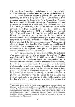 à lier leur destin économique, en abolissant entre eux toute barrière
douanière et en organisant une politique agricole commune (PAC).
       A l’union douanière succède, ler janvier 1973, sous Georges
Pompidou, un premier élargissement de la Communauté à trois
nouveaux membres: le Royaume-Uni26, le Danemark et l’Irlande.
Les années soixante-dix sont marquées par d’importantes réformes
politiques, la création du Conseil européen (réunissant les chefs
d’Etat ou de gouvernement) et élection des membres du Parlement
européen au suffrage universel, ainsi que par l’élaboration du
Système monétaire européen (SME), à l’initiative du président
Valery Giscard d’Estaing et du chancelier allemand Helmut Schmidt.
Bientôt, elle voit un nouvel élargissement: la Grèce intègre la
Communauté en 1981, l’Espagne et le Portugal en 1986. Enfin, sous
l’impulsion de François Mitterrand, d’Helmut Kohl et de Jacques
Delors, président de la Commission européenne, l’Acte unique est
adopté en février 1986. Son objectif est de créer un véritable grand
marché européen, garantissant la libre circulation des personnes, des
marchandises et des capitaux, ainsi que la libre prestation des
services, sur le territoire de la Communauté.
       Avec ses partenaires, la France s’est attelée à la réalisation
d’un nouveau dessein: la mise en oeuvre du traité sur l’Union
européenne (UE), signé le 7 février 1992 dans la ville néerlandaise
de Maastricht. Ce document élargit les compétences de la
Communauté dans plusieurs domaines importants: l’environnement,
la protection des consommateurs, l’enseignement et la formation
professionnelle, la politique sociale. Il modifie des mécanismes
institutionnels pour accroître le rôle du Parlement européen et faire
prévaloir le principe de subsidiarité réservant à l’Union européenne
les questions qui ne peuvent pas être réglées à l’échelon national. Il
prévoit aussi, pour les citoyens de l’Union, le droit de voter aux
élections municipales et européennes, là où ils résident, quelque soit
leur Etat d’origine. Le traité innove en ajoutant à la construction

26
   Au début le Royaume-Uni préfère ne pas s’y associer pour mieux développer ses
échanges avec les membres du Commonwealth. Mais les pays de langue anglaise,
devenus des puissances industrielles depuis la seconde guerre mondiale, se servent
de la « préférence impériale » ainsi maintenue pour vendre à bon compte sur le
marché britannique. Un déficit croissant de la balance commerciale, une situation
financière difficile conduisent Londres à réviser sa politique et à poser sa
candidature au Marché commun.

                                       66
 