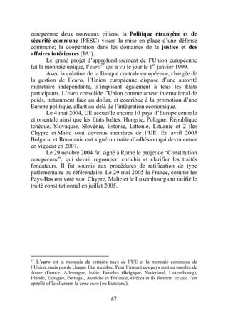 européenne deux nouveaux piliers: la Politique étrangère et de
sécurité commune (PESC) visant la mise en place d’une défense
commune; la coopération dans les domaines de la justice et des
affaires intérieures (JAI).
        Le grand projet d’approfondissement de l’Union européenne
fut la monnaie unique, l’euro27 qui a vu le jour le 1er janvier 1999.
        Avec la création de la Banque centrale européenne, chargée de
la gestion de l’euro, l’Union européenne dispose d’une autorité
monétaire indépendante, s’imposant également à tous les Etats
participants. L’euro consolide l’Union comme acteur international de
poids, notamment face au dollar, et contribue à la promotion d’une
Europe politique, allant au-delà de l’intégration économique.
        Le 4 mai 2004, UE accueille encore 10 pays d’Europe centrale
et orientale ainsi que les Etats baltes. Hongrie, Pologne, République
tchèque, Slovaquie, Slovénie, Estonie, Littonie, Lituanie et 2 îles
Chypre et Malte sont devenus membres de l’UE. En avril 2005
Bulgarie et Roumanie ont signé un traité d’adhésion qui devra entrer
en vigueur en 2007.
        Le 29 octobre 2004 fut signé à Rome le projet de “Constitution
européenne”, qui devait regrouper, enrichir et clarifier les traités
fondateurs. Il fut soumis aux procédures de ratification de type
parlementaire ou référendaire. Le 29 mai 2005 la France, comme les
Pays-Bas ont voté non. Chypre, Malte et le Luxembourg ont ratifié le
traité constitutionnel en juillet 2005.




27
   L’euro est la monnaie de certains pays de l’UE et la monnaie commune de
l’Union, mais pas de chaque Etat membre. Pour l’instant ces pays sont au nombre de
douze (France, Allemagne, Italie, Benelux (Belgique, Nederland, Luxembourg),
Irlande, Espagne, Portugal, Autriche et Finlande, Grèce) et ils forment ce que l’on
appelle officiellement la zone euro (ou Euroland).


                                        67
 