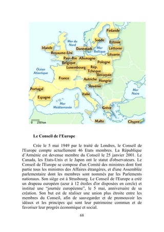 Le Conseil de l'Europe

       Crée le 5 mai 1949 par le traité de Londres, le Conseil de
l'Europe compte actuellement 46 Etats membres. La République
d’Arménie est devenue membre du Conseil le 25 janvier 2001. Le
Canada, les Etats-Unis et le Japon ont le statut d'observateurs. Le
Conseil de l'Europe se compose d'un Comité des ministres dont font
partie tous les ministres des Affaires étrangères, et d'une Assemblée
parlementaire dont les membres sont nommés par les Parlements
nationaux. Son siège est à Strasbourg. Le Conseil de l'Europe a créé
un drapeau européen (azur à 12 étoiles d'or disposées en cercle) et
institué une “journée européenne”, le 5 mai, anniversaire de sa
création. Son but est de réaliser une union plus étroite entre les
membres du Conseil, afin de sauvegarder et de promouvoir les
idéaux et les principes qui sont leur patrimoine commun et de
favoriser leur progrès économique et social.
                                 68
 