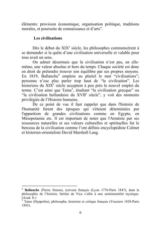 éléments: provision économique, organisation politique, traditions
morales, et poursuite de connaissance et d’arts”.

        Les civilisations

       Dès le début du XIXe siècle, les philosophes commencèrent à
se demander si la quête d’une civilisation universelle et valable pour
tous avait un sens.
       On admet désormais que la civilisation n’est pas, en elle-
même, une valeur absolue et hors du temps. Chaque société est donc
en droit de prétendre trouver son équilibre par ses propres moyens.
En 1819, Ballanche4 emploie au pluriel le mot “civilisations”;
personne n’ose plus parler trop haut de “la civilisation”. Les
historiens du XIXe siècle acceptent à peu près le nouvel emploi du
terme. C’est ainsi que Taine5, étudiant “la civilisation grecque” ou
“la civilisation hollandaise du XVIIe siècle”, y voit des moments
privilégiés de l’Histoire humaine.
       De ce point de vue il faut rappeler que dans l'histoire de
l'humanité furent des époques qui s'étaient déterminées par
l'apparition de grandes civilisations comme en Egypte, en
Mésopotamie etc. Il est important de noter que l'Arménie par ses
ressources naturelles et ses valeurs culturelles et spirituelles fut le
berceau de la civilisation comme l’ont définis encyclopédiste Calmet
et historien-orientaliste David Marshall Lang.




4
  Ballanche (Pierre Simon), écrivain français (Lyon 1776-Paris 1847), dont la
philosophie de l’histoire, héritée de Vico s’allie à une sentimentalité mystique.
(Acad. fr.)
5
  Taine (Hyppolite), philosophe, historien et critique français (Vouziers 1828-Paris
1893).

                                         6
 