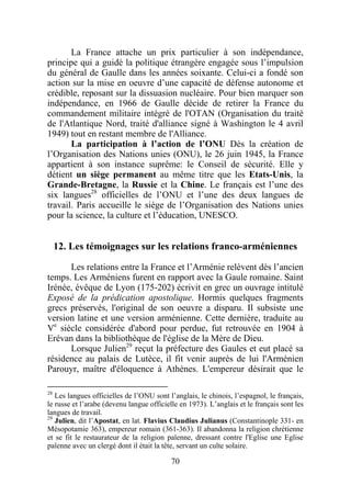 La France attache un prix particulier à son indépendance,
principe qui a guidé la politique étrangère engagée sous l’impulsion
du général de Gaulle dans les années soixante. Celui-ci a fondé son
action sur la mise en oeuvre d’une capacité de défense autonome et
crédible, reposant sur la dissuasion nucléaire. Pour bien marquer son
indépendance, en 1966 de Gaulle décide de retirer la France du
commandement militaire intégré de l'OTAN (Organisation du traité
de l'Atlantique Nord, traité d'alliance signé à Washington le 4 avril
1949) tout en restant membre de l'Alliance.
       La participation à l’action de l’ONU Dès la création de
l’Organisation des Nations unies (ONU), le 26 juin 1945, la France
appartient à son instance suprême: le Conseil de sécurité. Elle y
détient un siège permanent au même titre que les Etats-Unis, la
Grande-Bretagne, la Russie et la Chine. Le français est l’une des
six langues28 officielles de l’ONU et l’une des deux langues de
travail. Paris accueille le siège de l’Organisation des Nations unies
pour la science, la culture et l’éducation, UNESCO.


     12. Les témoignages sur les relations franco-arméniennes

      Les relations entre la France et l’Arménie relèvent dès l’ancien
temps. Les Arméniens furent en rapport avec la Gaule romaine. Saint
Irénée, évêque de Lyon (175-202) écrivit en grec un ouvrage intitulé
Exposé de la prédication apostolique. Hormis quelques fragments
grecs préservés, l'original de son oeuvre a disparu. Il subsiste une
version latine et une version arménienne. Cette dernière, traduite au
Ve siècle considérée d'abord pour perdue, fut retrouvée en 1904 à
Erévan dans la bibliothèque de l'église de la Mère de Dieu.
      Lorsque Julien29 reçut la préfecture des Gaules et eut placé sa
résidence au palais de Lutèce, il fit venir auprès de lui l'Arménien
Parouyr, maître d'éloquence à Athènes. L'empereur désirait que le

28
   Les langues officielles de l’ONU sont l’anglais, le chinois, l’espagnol, le français,
le russe et l’arabe (devenu langue officielle en 1973). L’anglais et le français sont les
langues de travail.
29
   Julien, dit l’Apostat, en lat. Flavius Claudius Julianus (Constantinople 331- en
Mésopotamie 363), empereur romain (361-363). Il abandonna la religion chrétienne
et se fit le restaurateur de la religion païenne, dressant contre l'Eglise une Eglise
païenne avec un clergé dont il était la tête, servant un culte solaire.

                                           70
 