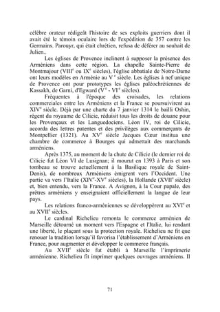 célèbre orateur rédigeât l'histoire de ses exploits guerriers dont il
avait été le témoin oculaire lors de l'expédition de 357 contre les
Germains. Parouyr, qui était chrétien, refusa de déférer au souhait de
Julien..
       Les églises de Provence inclinent à supposer la présence des
Arméniens dans cette région. La chapelle Sainte-Pierre de
Montmajour (VIIIe ou IXe siècles), l'église abbatiale de Notre-Dame
ont leurs modèles en Arménie au V e siècle. Les églises à nef unique
de Provence ont pour prototypes les églises paléochrétiennes de
Kassakh, de Garni, d'Egward (V e - VI e siècles).
       Fréquentes à l'époque des croisades, les relations
commerciales entre les Arméniens et la France se poursuivirent au
XIVe siècle. Déjà par une charte du 7 janvier 1314 le bailli Oshin,
régent du royaume de Cilicie, réduisit tous les droits de douane pour
les Provençaux et les Languedociens. Léon IV, roi de Cilicie,
accorda des lettres patentes et des privilèges aux commerçants de
Montpellier (1321). Au XVe siècle Jacques Cœur institua une
chambre de commerce à Bourges qui admettait des marchands
arméniens.
       Après 1375, au moment de la chute de Cilicie (le dernier roi de
Cilicie fut Léon VI de Lusignan; il mourut en 1393 à Paris et son
tombeau se trouve actuellement à la Basilique royale de Saint-
Denis), de nombreux Arméniens émigrent vers l’Occident. Une
partie va vers l’Italie (XIVe-XVe siècles), la Hollande (XVIIe siècle)
et, bien entendu, vers la France. A Avignon, à la Cour papale, des
prêtres arméniens y enseignaient officiellement la langue de leur
pays.
       Les relations franco-arméniennes se développèrent au XVIe et
au XVIIe siècles.
       Le cardinal Richelieu remonta le commerce arménien de
Marseille détourné un moment vers l'Espagne et l'Italie, lui rendant
une liberté, le plaçant sous la protection royale. Richelieu ne fit que
renouer la tradition lorsqu’il favorisa l’établissement d’Arméniens en
France, pour augmenter et développer le commerce français.
       Au XVIIe siècle fut établi à Marseille l’imprimerie
arménienne. Richelieu fit imprimer quelques ouvrages arméniens. Il




                                  71
 