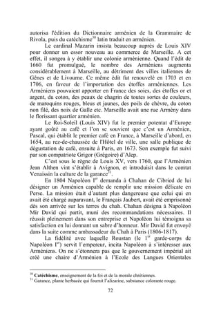 autorisa l'édition du Dictionnaire arménien de la Grammaire de
Rivola, puis du catéchisme30 latin traduit en arménien.
        Le cardinal Mazarin insista beaucoup auprès de Louis XIV
pour donner un essor nouveau au commerce de Marseille. A cet
effet, il songea à y établir une colonie arménienne. Quand l’édit de
1660 fut promulgué, le nombre des Arméniens augmenta
considérablement à Marseille, au détriment des villes italiennes de
Gênes et de Livourne. Ce même édit fut renouvelé en 1703 et en
1706, en faveur de l’importation des étoffes arméniennes. Les
Arméniens pouvaient apporter en France des soies, des étoffes or et
argent, du coton, des peaux de chagrin de toutes sortes de couleurs,
de maroquins rouges, bleus et jaunes, des poils de chèvre, du coton
non filé, des noix de Galle etc. Marseille avait une rue Armény dans
le florissant quartier arménien.
        Le Roi-Soleil (Louis XIV) fut le premier potentat d’Europe
ayant goûté au café et l’on se souvient que c’est un Arménien,
Pascal, qui établit le premier café en France, à Marseille d’abord, en
1654, au rez-de-chaussée de l'Hôtel de ville, une salle publique de
dégustation de café, ensuite à Paris, en 1673. Son exemple fut suivi
par son compatriote Grigor (Grégoire) d’Alep.
        C’est sous le règne de Louis XV, vers 1760, que l’Arménien
Jean Althen vint s’établir à Avignon, et introduisit dans le comtat
Venaissin la culture de la garance31.
        En 1804 Napoléon Ier demanda à Chahan de Cibried de lui
désigner un Arménien capable de remplir une mission délicate en
Perse. La mission était d’autant plus dangereuse que celui qui en
avait été chargé auparavant, le Français Jaubert, avait été emprisonné
dès son arrivée sur les terres du chah. Chahan désigna à Napoléon
Mir David qui partit, muni des recommandations nécessaires. Il
réussit pleinement dans son entreprise et Napoléon lui témoigna sa
satisfaction en lui donnant un sabre d’honneur. Mir David fut envoyé
dans la suite comme ambassadeur du Chah à Paris (1806-1817).
        La fidélité avec laquelle Roustan (le 1er garde-corps de
Napoléon Ier) servit l’empereur, incita Napoléon à s’intéresser aux
Arméniens. On ne s’étonnera pas que le gouvernement impérial ait
créé une chaire d’Arménien à l’Ecole des Langues Orientales

30
     Catéchisme, enseignement de la foi et de la morale chrétiennes.
31
     Garance, plante herbacée qui fournit l’alizarine, substance colorante rouge.

                                            72
 