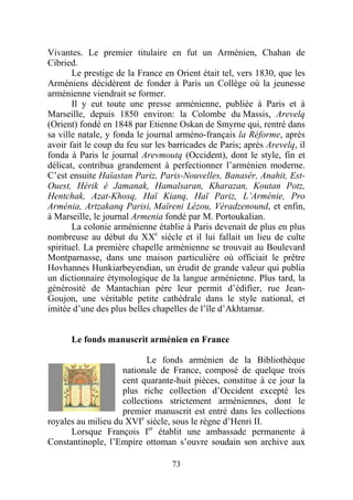 Vivantes. Le premier titulaire en fut un Arménien, Chahan de
Cibried.
       Le prestige de la France en Orient était tel, vers 1830, que les
Arméniens décidèrent de fonder à Paris un Collège où la jeunesse
arménienne viendrait se former.
       Il y eut toute une presse arménienne, publiée à Paris et à
Marseille, depuis 1850 environ: la Colombe du Massis, Arevelq
(Orient) fondé en 1848 par Etienne Oskan de Smyrne qui, rentré dans
sa ville natale, y fonda le journal arméno-français la Réforme, après
avoir fait le coup du feu sur les barricades de Paris; après Arevelq, il
fonda à Paris le journal Arevmoutq (Occident), dont le style, fin et
délicat, contribua grandement à perfectionner l’arménien moderne.
C’est ensuite Haïastan Pariz, Paris-Nouvelles, Banasêr, Anahit, Est-
Ouest, Hérik è Jamanak, Hamalsaran, Kharazan, Koutan Potz,
Hentchak, Azat-Khosq, Haï Kianq, Haï Pariz, L’Arménie, Pro
Arménia, Artzakanq Parisi, Maïreni Lézou, Véradzenound, et enfin,
à Marseille, le journal Armenia fondé par M. Portoukalian.
       La colonie arménienne établie à Paris devenait de plus en plus
nombreuse au début du XXe siècle et il lui fallait un lieu de culte
spirituel. La première chapelle arménienne se trouvait au Boulevard
Montparnasse, dans une maison particulière où officiait le prêtre
Hovhannes Hunkiarbeyendian, un érudit de grande valeur qui publia
un dictionnaire étymologique de la langue arménienne. Plus tard, la
générosité de Mantachian père leur permit d’édifier, rue Jean-
Goujon, une véritable petite cathédrale dans le style national, et
imitée d’une des plus belles chapelles de l’île d’Akhtamar.


      Le fonds manuscrit arménien en France

                           Le fonds arménien de la Bibliothèque
                    nationale de France, composé de quelque trois
                    cent quarante-huit pièces, constitue à ce jour la
                    plus riche collection d’Occident excepté les
                    collections strictement arméniennes, dont le
                    premier manuscrit est entré dans les collections
royales au milieu du XVIe siècle, sous le règne d’Henri II.
      Lorsque François Ier établit une ambassade permanente à
Constantinople, l’Empire ottoman s’ouvre soudain son archive aux

                                  73
 