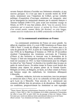 savants français désireux d’accéder aux littératures orientales, et aux
oeuvres grecques. Ce n’est que dans la seconde moitié du XVIIe
siècle, notamment sous l’impulsion de Colbert, qu’une véritable
politique d’acquisition d’ouvrages arméniens est inaugurée, ainsi
qu’en témoignent les instructions données par le ministre français à
Antoine Galland (1646-1715), juste avant son troisième voyage en
Orient, en 1679. Il vous faut acheter, dit-il, “tous les anciens livres
arméniens qui se pourront trouver, et surtout les livres d’histoire
d’un certain auteur, nommé Moïse [de Korène], en cette langue,
comme aussi les traductions de la Bible arménienne en Hollande32”.


           13. La communauté arménienne en France

       La communauté arménienne de France est assez grande. Au
début du vingtième siècle, il y avait 4 000 Arméniens en France dont
1500 à Paris. L’exode de réfugiés en France et d’autres pays à la
suite du génocide de 1915, la perte de l’indépendance (acquise le 28
mai 1918) de la République d’Arménie en 1920 (le 29 novembre)
résultent l’immigration des Arméniens survivants de l’Arménie
d’Ouest et des territoires se trouvant sous la domination de la
Turquie. C’était une immigration politique et forcée, accélérée par le
traité de Lausanne en 1923. Le haut Commissariat pour les réfugiés
les dota d’un “titre Nansen” et chercha à les installer dans les pays en
quête de main-d’œuvre. En même temps la France avait besoin des
hommes pour réparer les propres pertes de la Grande Guerre.
Réfugiés en Grèce, en Bulgarie, en Syrie, au Liban venant en France
par bateaux surgis des orphelinats, les Arméniens débarquent
à Marseille.
       Etudiants, médecins, écrivains ou musiciens, tous (ou presque)
se retrouvent alors à Paris, où la vie culturelle est bien plus animée
qu’à Lyon ou à Marseille. Trop souvent, ils y connaissent une
existence difficile faite de privations et de déceptions. Mais malgré
ces conditions, progressivement les Arméniens se sont regroupés

32
  Henry Omont, Missions archéologiques françaises en Orient aux XVIIe et XVIIIe
siècles, I, Paris 1902, p. 206. Un exemplaire de la Bible arménienne d’Amsterdam
fut offert à Louis XIV en août 1669, lors du passage à Paris de l’éditeur, Oskan
Erevantsi qui y inclut une dédicace latine spécialement adressé au roi de France
(René Léonian “Les Arméniens de France sont-ils assimilés ?” ).

                                      74
 
