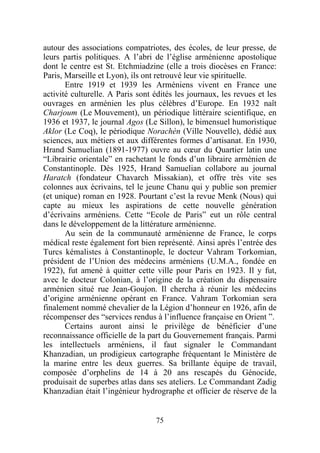 autour des associations compatriotes, des écoles, de leur presse, de
leurs partis politiques. A l’abri de l’église arménienne apostolique
dont le centre est St. Etchmiadzine (elle a trois diocèses en France:
Paris, Marseille et Lyon), ils ont retrouvé leur vie spirituelle.
       Entre 1919 et 1939 les Arméniens vivent en France une
activité culturelle. A Paris sont édités les journaux, les revues et les
ouvrages en arménien les plus célèbres d’Europe. En 1932 naît
Charjoum (Le Mouvement), un périodique littéraire scientifique, en
1936 et 1937, le journal Agos (Le Sillon), le bimensuel humoristique
Aklor (Le Coq), le périodique Norachèn (Ville Nouvelle), dédié aux
sciences, aux métiers et aux différentes formes d’artisanat. En 1930,
Hrand Samuelian (1891-1977) ouvre au cœur du Quartier latin une
“Librairie orientale” en rachetant le fonds d’un libraire arménien de
Constantinople. Dès 1925, Hrand Samuelian collabore au journal
Haratch (fondateur Chavarch Missakian), et offre très vite ses
colonnes aux écrivains, tel le jeune Chanu qui y publie son premier
(et unique) roman en 1928. Pourtant c’est la revue Menk (Nous) qui
capte au mieux les aspirations de cette nouvelle génération
d’écrivains arméniens. Cette “Ecole de Paris” eut un rôle central
dans le développement de la littérature arménienne.
       Au sein de la communauté arménienne de France, le corps
médical reste également fort bien représenté. Ainsi après l’entrée des
Turcs kémalistes à Constantinople, le docteur Vahram Torkomian,
président de l’Union des médecins arméniens (U.M.A., fondée en
1922), fut amené à quitter cette ville pour Paris en 1923. Il y fut,
avec le docteur Colonian, à l’origine de la création du dispensaire
arménien situé rue Jean-Goujon. Il chercha à réunir les médecins
d’origine arménienne opérant en France. Vahram Torkomian sera
finalement nommé chevalier de la Légion d’honneur en 1926, afin de
récompenser des “services rendus à l’influence française en Orient ”.
       Certains auront ainsi le privilège de bénéficier d’une
reconnaissance officielle de la part du Gouvernement français. Parmi
les intellectuels arméniens, il faut signaler le Commandant
Khanzadian, un prodigieux cartographe fréquentant le Ministère de
la marine entre les deux guerres. Sa brillante équipe de travail,
composée d’orphelins de 14 à 20 ans rescapés du Génocide,
produisait de superbes atlas dans ses ateliers. Le Commandant Zadig
Khanzadian était l’ingénieur hydrographe et officier de réserve de la


                                  75
 