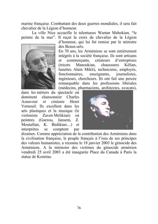 marine française. Combattant des deux guerres mondiales, il sera fait
chevalier de la Légion d’honneur.
       La ville Nice accueille le talentueux Wartan Mahokian, “le
peintre de la mer”. Il reçut la croix de chevalier de la Légion
                        d’honneur, qui lui fut remise par le ministre
                        des Beaux-arts.
                        En 70 ans, les Arméniens se sont entièrement
                        intégrés à la société française. Ils sont artisans
                        et commerçants, créateurs d’entreprises
                        (tricots Manoukian, chaussures Kélian,
                        lunettes Alain Mikli), techniciens, employés,
                        fonctionnaires,     enseignants,     journalistes,
                        ingénieurs, chercheurs. Ils ont fait une percée
                        remarquable dans les professions libérales
                        (médecins, pharmaciens, architectes, avocats),
dans les métiers du spectacle où
dominent chansonnier Charles
Aznavour et cinéaste Henri
Verneuil. Ils excellent dans les
arts plastiques et la musique (le
violoniste Zaven Melikian) où
peintres (Garzou, Jansem, Z.
Moutafian, K. Bedikian…) et
interprètes se comptent par
dizaines. Comme appréciation de la contribution des Arméniens dans
la civilisation française, le peuple français à l’issu de ses principes
des valeurs humanistes, a reconnu le 18 janvier 2003 le génocide des
Arméniens. A la mémoire des victimes du génocide arménien
vendredi 25 avril 2003 a été inaugurée Place du Canada à Paris la
statue de Komitas.




                                   76
 