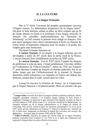 II. LA CULTURE

                           1. La langue française

       Dès le Ve siècle l’invasion des peuples germaniques renverse
l’Empire romain. La déformation progressive de la langue latine33
fait périr le latin littéraire cédant sa place au latin vulgaire qui au fil
du temps aboutit en Gaule à la formation d’une langue nouvelle, le
français. On considère traditionnellement les “Serments de
Strasbourg” en 842 comme le premier texte rédigé en français. Très
peu après quelques rares clercs entreprennent d’écrire en français de
courts textes d’inspiration religieuse pour les mettre à la portée des
simples gens sans instruction.
       On repart la langue française en:
       L’ancien français. Il est propre à la langue littéraire qui est
développée à partir du XIe siècle dans la partie nord de la France.
L’ancien français finit véritablement au milieu du XIIIe siècle.
       Le moyen français. Vers le XVIe siècle l’emploi du français
de préférence à celui du latin, s’étend notablement. Une date célèbre
est l’ordonnance de Villers-Cotterêts34, émise en 1539, par François
Ier, pour décréter l’emploi du français en matière judiciaire. Par là, en
même temps que par l’affermissement de la royauté, le français
désormais unifié commence à se répandre en France aux dépens des
dialectes, jusque dans le midi, surtout dans les villes.

       Lorsqu’on traverse la frontière de France, on à l’impression
que la langue française y est partout parlée. Mais on constate vite que


33
   Langue latine, est mère de toutes les langues romanes modernes (français, italien,
espagnol, portugais, roumain…) A l’origine langue italique, le latin réussit à
supplanter l’étrusque et repousser le grec (pourtant fort répandu en Italie du Sud et
en Sicile depuis le VIIIe siècle avant J.-C.) au bassin oriental de la Méditerranée. La
conquête romaine en fit la langue administrative et la langue de culture de
l’Occident, rôle qu’elle conserva après les invasions germaniques. Ce n’est qu’au
XVIe siècle qu’une ordonnance de François Ier imposa le français aux hommes de
loi; le latin resta longtemps en Occident la langue des écrivains, des savants, des
diplomates… et jusque dans les années 1960 celle de l’Eglise.
34
   Villers-Cotterêts, chef-lieu de canton de l'Aisne (dép. de la région Picardie),
Château reconstruit pour François Ier. En 1539, le roi y signa une ordonnance qui
imposait le français dans les actes officiels et de justice.

                                          77
 