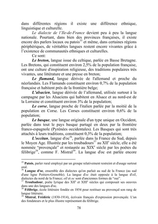 dans différentes régions il existe une différence ethnique,
linguistique et culturelle.
       Le dialecte de l’Ile-de-France devient peu à peu la langue
nationale. Pourtant, dans bien des provinces françaises, il existe
encore des parlers locaux ou patois35 et même, dans certaines régions
périphériques, de véritables langues restent encore vivantes grâce à
l’existence de communautés ethniques et culturelles.
       Ce sont:
       Le breton, langue issue du celtique, parlée en Basse Bretagne.
Les Bretons, qui constituent environ 2,5% de la population française,
ont une culture d'inspiration religieuse, des traditions populaires très
vivantes, une littérature et une presse en breton;
       Le flamand, langue dérivée de l'allemand et proche du
néerlandais. Les Flamands constituent environ 0,7% de la population
française et habitent près de la frontière belge;
       L’alsacien, langue dérivée de l’allemand, utilisée surtout à la
campagne par les Alsaciens qui habitent en Alsace et au nord-est de
la Lorraine et constituent environ 3% de la population;
       Le corse, langue proche de l'italien parlée par la moitié de la
population en Corse. Les Corses constituent environ 0,6% de la
population;
       Le basque, une langue originale d'un type unique en Occident,
parlée dans tout le pays basque partagé en deux par la frontière
franco-espagnole (Pyrénées occidentales). Les Basques qui sont très
attachés à leurs traditions, constituent 0,3% de la population;
       L'occitan, langue d'oc36, parlée dans la France du Sud, depuis
le Moyen Age. Illustrée par les troubadours37 au XIIe siècle, elle a été
nommée “provençale” et restaurée au XIXe siècle par les poètes du
félibrige38, comme F. Mistral39. La langue d'oc est parlée encore

35
   Patois, parler rural employé par un groupe relativement restreint et d'usage surtout
oral.
36
   Langue d'oc, ensemble des dialectes qu'on parlait au sud de la France (au sud
d'une ligne Poitiers-Grenoble). La langue d'oc était opposée à la langue d'oïl,
dialectes du nord de la France; oïl et oc sont d'anciennes formes de “oui”.
37
   Troubadour, poète lyrique des XIIe et XIIIe siècles qui composait ses oeuvres
dans une des langues d'oc.
38
   Félibrige, école littéraire fondée en 1854 pour restituer au provençal son rang de
langue littéraire.
39
   Mistral, Frédéric (1830-1914), écrivain français d'expression provençale. L'un
des fondateurs et le plus illustre représentant du félibrige.

                                          78
 